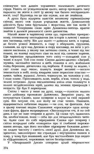 співзвучне тим давнім терзанням маленького дитячого
серця. Навіть не усвідомлюючи цього, автор проводить таку
паралель: як жити в світі (у якому так багато несправедли­
вості, зла)? Відповідь на це він шукав, але не знайшов.
А душа була відкрита навстіж великому гармонійному
світові, якого теж шукав упродовж життя. Довколишня
дійсність була така брутальна і жорстока, він так хотів її
змінити! Теперішню свою мрію Довженко-митець прагне
знайти в далекій реальності свого дитинства.
Малий живе в чарівному поки що, гармонійно прекрас­
ному, сповненому несподіванок (як історія з левом) і манли­
вих таємниць світу. Він для нього — довкола хати, в городі,
де безліч усякої живності, в саду з яблуками, грушами,
сливами, на лузі над Десною в пору косовиці, на печі з усі­
ляким насінням, у якому так затишно спати, в човні під час
повені, на копиці пахучого сіна на возі під самими зорями.
Ще чарівніше продовження того світу — солодкий сон у.
човні в клуні. Той сон поніс Сашка далеко-далеко: «Заграй,
музика, заспівайте янголи в небі, пташки в лісі, жабоньки
попід берегами, дівчаточка під вербами. Я пливу за водою, і
світ пливе наді мною, пливуть хмари весняні — весело
змагаються в небі, попід хмарами лине перелітне птаство —
качки, чайки, журавлі. Летять чорногузи, як чоловіки у сні.
І плав пливе. Пропливають лози, верби, в'язи, тополі у воді,
зелені острови». Душа письменника вміла отак полинути в
полоні нездійсненних мрій, далеко від земних прикрощів і
нещасть. Це був її порятунок.
Світло і чисто у мене на душі, люди,— голосом малого
свого двійника промовляє Довженко. Звернімо увагу, як
почувається Сашко, коли потерпає в клуні за свій перший
гріх. Він затуляє очі, але йому не стає темно. Навпаки,
відкривається небачене видиво — чи сон, чи фантазія. Але
в цьому плетиві видінь Сашкових «проскакує» одна автор­
ська фраза, фраза виправдання: «Заплющуючи очі, й по сей
день я ще не маю темряви в душі». Ці слова тут, здавалось
би, необов'язкові, вони — хіба що для нездогадливого чита­
ча. Адже самі по собі міркування Сашка про темряву і
світло всередині себе «говорять» про ті глибинні пережи­
вання автора, про його постійне підсвідоме бажання довес­
ти людям чистоту і святість своєї душі. Для Довженка це,
зрештою, закономірно: він страждав і внутрішньо каявся в
тому, у чому був невинний, але був честолюбним (що видно
із «Щоденника»), переживав часом безпідставно...
У «Зачарованій Десні» створено цілий мікрокосмос
274
 