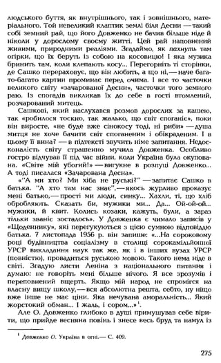 людського буття, як внутрішнього, так і зовнішнього, мате­
ріального. Той невеликий клаптик землі біля Десни — такий
собі земний рай, що його Довженко не бачив більше ніде й
ніколи у дорослому своєму житті. Цей рай наповнений
живими, природними реаліями. Згадаймо, як пахнуть там
огірки, що їх беруть із собою на косовицю! І яка музика
бринить там, коли клепають косу... Перегорніть ті сторінки,
де Сашко перераховує, що він любить, а що ні,— наче бага­
то-багато картин проминає перед очима. І все то часточки
великого світу «зачарованої Десни», часточки того земного
раю. Із спогадів викликав їх до себе в гості втомлений,
розчарований митець.
Сашкові, який наслухався розмов дорослих за кашею,
так «робилося тоскно, так жалько, що світ споганіє», поки
він виросте, «не буде вже сінокосу тоді, ні риби» — душа
митця не хоче бачити світ споганеним і обікраденим. І в
цьому її вина? — в підтексті звучить німе запитання. Недос­
коналість світу страшенно мучила Довженка. Особливо
гостро відчував її під час війни, коли Україна була окупова­
на. «Світе мій убогий!» — вигукне в розпуці Довженко...
А тоді писалася «Зачарована Десна».
«"А ми хто? Ми хіба не руські?"— запитає Сашко в
батька. "А хто там нас знає", — якось журливо проказує
мені батько,— прості ми люди, синку... Хахли, ті, що хліб
обробляють. Сказать би, мужики ми... Да... Ой-ой-ой...
мужики, й квит. Колись козаки, кажуть, були, а зараз
тільки званіє зосталось». У Довженка є чимало записів у
«Щоденнику», які перегукуються з цією сумною відповіддю
батька. 7 листопада 1956 р. він запише: «...На сороковому
році будівництва соціалізму в столиці сорокамільйонної
УРСР викладання наук так же, як і в інших вузах УРСР
(повністю), провадиться руською мовою. Такого нема ніде в
світі. Згадую листи Леніна з національного питання і
думаю: не говоріть мені більше нічого. Я все зрозумів і
переповнений вщерть. Якщо мій народ не спромігся на
власну вищу школу,— вся абсолютна решта, себто, ну ніщо
вже інше не має ціни. Яка нечувана аморальність... Який
жорстокий обман... І жаль, і сором...»1.
Але О. Довженко глибоко в душі примушував себе віри­
ти, що прийде весняна повінь і знесе весь бруд та намул із
1 Довженко О. Україна в огні.— С. 409.
275
 