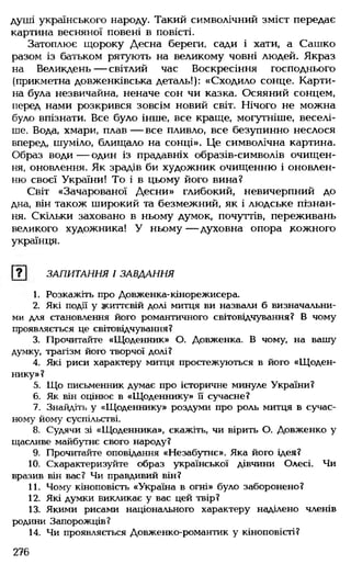 душі українського народу. Такий символічний зміст передає
картина весняної повені в повісті.
Затоплює щороку Десна береги, сади і хати, а Сашко
разом із батьком рятують на великому човні людей. Якраз
на Великдень — світлий час Воскресіння господнього
(прикметна довженківська деталь!): «Сходило сонце. Карти­
на була незвичайна, неначе сон чи казка. Осяяний сонцем,
перед нами розкрився зовсім новий світ. Нічого не можна
було впізнати. Все було інше, все краще, могутніше, веселі­
ше. Вода, хмари, плав — все пливло, все безупинно неслося
вперед, шуміло, блищало на сонці». Це символічна картина.
Образ води — один із прадавніх образів-символів очищен­
ня, оновлення. Як зрадів би художник очищенню і оновлен­
ню своєї України! То і в цьому його вина?
Світ «Зачарованої Десни» глибокий, невичерпний до
дна, він також широкий та безмежний, як і людське пізнан­
ня. Скільки заховано в ньому думок, почуттів, переживань
великого художника! У ньому— духовна опора кожного
українця.
[? ] ЗАПИТАННЯ І ЗАВДАННЯ
1. Розкажіть про Довженка-кінорежисера.
2. Які події у життєвій долі митця ви назвали б визначальни­
ми для становлення його романтичного світовідчування? В чому
проявляється це світовідчування?
3. Прочитайте «Щоденник» О. Довженка. В чому, на вашу
думку, трагізм його творчої долі?
4. Які риси характеру митця простежуються в його «Щоден­
нику» ?
5. Що письменник думає про історичне минуле України?
6. Як він оцінює в «Щоденнику» її сучасне?
7. Знайдіть у «Щоденнику» роздуми про роль митця в сучас­
ному йому суспільстві.
8. Судячи зі «Щоденника», скажіть, чи вірить О. Довженко у
щасливе майбутнє свого народу?
9. Прочитайте оповідання «Незабутнє». Яка його ідея?
10. Схарактеризуйте образ української дівчини Олесі. Чи
вразив він вас? Чи правдивий він?
11. Чому кіноповість «Україна в огні» було заборонено?
12. Які думки викликає у вас цей твір?
13. Якими рисами національного характеру наділено членів
родини Запорожців?
14. Чи проявляється Довженко-романтик у кіноповісті?
276
 