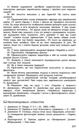 15. Якими художніми засобами користується письменник,
показуючи трагедію українського народу і трагічні долі окремих
людей?
16. Які почуття викликає у вас Христя? Чи скоїла вона
злочин?
17. Прокоментуйте слова німецького офіцера про український
народ: «У цього народу є нічим і ніколи не прикрита ахіллесова
п'ята. Ці люди абсолютно позбавлені вміння прощати один одному
незгоди навіть в ім'я інтересів загальних, високих. У них немає
державного інстинкту... Ти знаєш, вони не вивчають історії. Диво­
вижно. Вони вже двадцять п'ять літ живуть негативними лозунга­
ми одкидання бога, власності, сім'ї, дружби! У них від слова
"нація" остався тільки прикметник. У них немає вічних істин.
Тому серед них так багато зрадників... От ключ од скриньки, де
схована їхня загибель. Нам ні до чого знищувати їх усіх. Ти
знаєш, якщо ми з тобою будемо розумні, вони самі знищать один
одного».
18. У чому оригінальність жанрової форми «України в огні»?
19. Прочитайте «Зачаровану Десну».
20. Проаналізуйте народні характери в ній на основі образів
родини малого Сашка.
21. Знайдіть у тексті кіноповісті підтвердження думок автора
про злагоду між людьми.
22. Як у творі показана природа?
23. Простежте, як там переплетено реальність із вигадкою,
фантазією.
24. Якою бачить письменник людину в своєму омріяному світі
зачарованої Десни? Підтвердіть свої роздуми текстом.
25. Хто ще з українських митців створив автобіографічні
повісті про дитинство? Чим серед них вирізняється кіноповість
О. Довженка?
26. Напишіть твір на одну з тем: «Україна у творчості
О. Довженка», «Роздуми О. Довженка про долю українського
народу», «Світ зачарованої Десни», «Українські характери у
відтворенні Довженка», «Людина і земля у філософському осмис­
ленні О. Довженка».
Ш РЕКОМЕНДОВАНА ЛІТЕРАТУРА
1. Довженко О. Твори: У 5 т.— К., 1983— 1985.
2. Довженко О. Україна в огні: Кіноповість, щоденник.— К., 1990.
3. Довженко О. Господи, пошли мені сили: Щоденник, кіноповіс­
ті, оповідання, фольклорні записи, листи, документи.— Харків,
1994.
4. Корогодський Р. Хресна дорога до «Зачарованої Десни»:
(Передмова].— Там само.
277
 