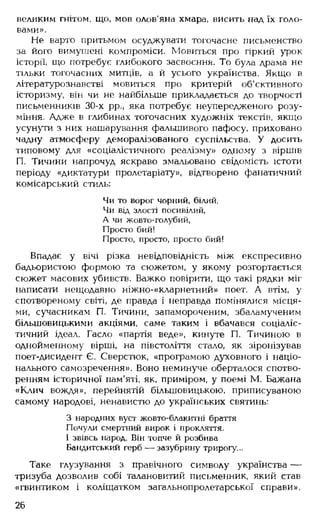 великим гнітом, що, мов олов'яна хмара, висить над їх голо­
вами».
Не варто притьмом осуджувати тогочасне письменство
за його вимушені компроміси. Мовиться про гіркий урок
історії, що потребує глибокого засвоєння. То була драма не
тільки тогочасних митців, а й усього українства. Якщо в
літературознавстві мовиться про критерій об'єктивного
історизму, він чи не найбільше прикладається до творчості
письменників 30-х рр., яка потребує неупередженого розу­
міння. Адже в глибинах тогочасних художніх текстів, якщо
усунути з них нашарування фальшивого пафосу, приховано
чадну атмосферу деморалізованого суспільства. У досить
типовому для «соціалістичного реалізму» одному з віршів
П. Тичини напрочуд яскраво змальовано свідомість істоти
періоду «диктатури пролетаріату», відтворено фанатичний
комісарський стиль:
Чи то ворог чорний, білий,
Чи від злості посивілий,
А чи жовто-голубий,
Просто бий!
Просто, просто, просто бий!
Впадає у вічі різка невідповідність між експресивно
бадьористою формою та сюжетом, у якому розгортається
сюжет масових убивств. Важко повірити, що такі рядки міг
написати нещодавно ніжно-«кларнетний» поет. А втім, у
спотвореному світі, де правда і неправда помінялися місця­
ми, сучасникам П. Тичини, запамороченим, збаламученим
більшовицькими акціями, саме таким і вбачався соціаліс­
тичний ідеал. Гасло «партія веде», кинуте П. Тичиною в
однойменному вірші, на півстоліття стало, як зіронізував
поет-дисидент Є. Сверстюк, «програмою духовного і націо­
нального самозречення». Воно неминуче оберталося спотво­
ренням історичної пам'яті, як, приміром, у поемі М. Бажана
«Клич вождя», перейнятій більшовицькою, приписуваною
самому народові, ненавистю до українських святинь:
З народних вуст жовто-блакитні браття
Почули смертний вирок і прокляття.
І звівсь народ. Він топче й розбива
Бандитський герб — зазубрину трирогу...
Таке глузування з правічного символу українства —
тризуба дозволив собі талановитий письменник, який став
«гвинтиком і коліщатком загальнопролетарської справи».
26
 