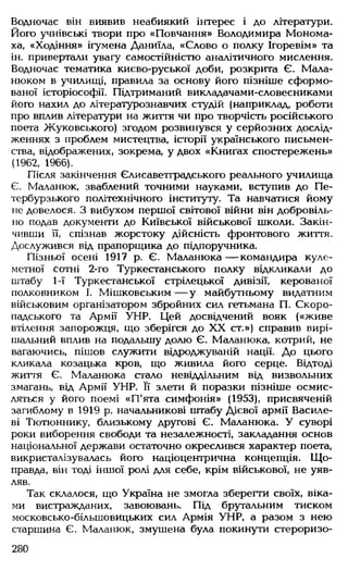 Водночас він виявив неабиякий інтерес і до літератури.
Його учнівські твори про «Повчання» Володимира Монома-
ха, «Ходіння» ігумена Даниїла, «Слово о полку Ігоревім» та
ін. привертали увагу самостійністю аналітичного мислення.
Водночас тематика києво-руської доби, розкрита Є. Мала-
нюком в училищі, правила за основу його пізніше сформо­
ваної історіософії. Підтриманий викладачами-словесниками
його нахил до літературознавчих студій (наприклад, роботи
про вплив літератури на життя чи про творчість російського
поета Жуковського) згодом розвинувся у серйозних дослід­
женнях з проблем мистецтва, історії українського письмен­
ства, відображених, зокрема, у двох «Книгах спостережень»
(1962, 1966).
Після закінчення Єлисаветградського реального училища
Є. Маланюк, зваблений точними науками, вступив до Пе­
тербурзького політехнічного інституту. Та навчатися йому
не довелося. З вибухом першої світової війни він добровіль­
но подав документи до Київської військової школи. Закін­
чивши її, спізнав жорстоку дійсність фронтового життя.
Дослужився від прапорщика до підпоручника.
Пізньої осені 1917 р. Є. Маланюка— командира куле­
метної Сотні 2-го Туркестанського полку відкликали до
штабу 1-ї Туркестанської стрілецької дивізії, керованої
полковником І. Мішковським — у майбутньому видатним
військовим організатором збройних сил гетьмана П. Скоро­
падського та Армії УНР. Цей досвідчений вояк («живе
втілення запорожця, що зберігся до XX ст.») справив вирі­
шальний вплив на подальшу долю Є. Маланюка, котрий, не
вагаючись, пішов служити відроджуваній нації. До цього
кликала козацька кров, що живила його серце. Відтоді
життя Є. Маланюка стало невіддільним від визвольних
змагань, від Армії УНР. її злети й поразки пізніше осмис­
ляться у його поемі «П'ята симфонія» (1953), присвяченій
загиблому в 1919 р. начальникові штабу Дієвої армії Василе­
ві Тютюннику, близькому другові Є. Маланюка. У суворі
роки виборення свободи та незалежності, закладання основ
національної держави остаточно окреслився характер поета,
викристалізувалась його націоцентрична концепція. Що­
правда, він тоді іншої ролі для себе, крім військової, не уяв­
ляв.
Так склалося, що Україна не змогла зберегти своїх, віка­
ми вистражданих, завоювань. Під брутальним тиском
московсько-більшовицьких сил Армія УНР, а разом з нею
старшина Є. Маланюк, змушена була покинути стероризо­
280
 