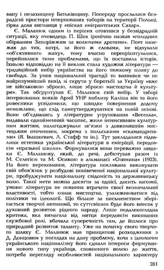 вану і незахищену Батьківщину. Попереду прослалися без­
радісні простори інтернованих таборів на території Польщі,
гірка доля вигнанця у «пісках емігрантських Сахар».
Є. Маланюк одним із перших оговтався у безвідрадній
ситуації, яку очевидець П. Шох іронічно назвав «голодним
обірваним Запоріжжям за колючими дротами». Поет нале­
жав до тих, котрі, за його ж словами, не відчували
«об'єктивного жаху», тому вчасно переорієнтувалися,
перейнялися тими проблемами, що їх поставила історія,
їхньою відповіддю на її виклик стала художня література —
традиційний вибір українства на його тяжкому шляху до
свободи. За умов національної трагедії то виявився чи не
найрозумніший вихід зі скрути у боротьбі за Україну «вже
не військовою зброєю, лише зброєю мистецтва й культу­
ри». Так обґрунтував Є. Маланюк свій вибір. У таборі
інтернованих вояків Армії УНР поблизу Каліша він та його
ровесники усвідомили, що швидке повернення додому
неможливе, що слід самоутверджуватися на новій основі.
Вони об'єднались у літературне угруповання «Веселка»,
видавали однойменний часопис, жили інтенсивним культур­
ним життям, налагоджували зв'язки з довколишнім мис­
тецьким оточенням, зокрема з п