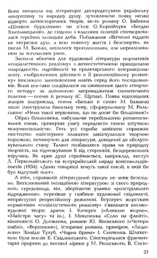 Вона вимагала від літераторів дискредитувати українську
минувшину та народну душу, зумовлюючи появу низки
відверто антиісторичних творів, як-то роману О. Бабенка
«Шляхом бурхливим» чи п'єси О. Корнійчука «Богдан
Хмельницький», де свідомо з класових позицій спотворюва­
лася героїчна козацька доба. Побажання «Вітчизні віддати
не вигризки душ, а всю повноту життя і безсмертя», як
писав М. Бажан, лишалося проголошеним, але нереалізова­
ним за тогочасних умов.
Засилля вбивчих для художньої літератури нормативів
«соціалістичного реалізму» з антиестетичними принципами
«народності», партійності та пролетарського інтернаціона­
лізму, «зображенням дійсності в її революційному розвит­
ку» викликало занепокоєння навіть серед його послідовни­
ків. Вони все-таки сподівалися на оживлення цього «творчо­
го методу» за допомогою запровадження синтетичного
полотна — поеми й роману (С. Щупак). Поява відповідних
жанрів (наприклад, поема «Батьки й сини» М. Бажана)
лише ілюструвала банальну тему, сформульовану М. Риль­
ським: «Нема такої верховини, що не досяг би більшовик!»
Образ більшовика, набуваючи перебільшено романтизо­
ваних ознак, привертав увагу передовсім своєю штучною
монументальністю. Геть усі спроби замінити справжнє
мистецтво майстерним плакатом закінчувалися творчою
поразкою, неминучою для літератури, доведеної до обслуго-
вувального стану. Талант позбавлявся права на природну
творчість, на відмежування її від сторонніх, безцеремонних
втручань. Як крик душі сприймається, наприклад, виступ
А. Первомайського на всеукраїнській нараді комсомольців-
поетів (1934): «Деякі товариші хочуть такої поезії, в якій би
був відсутній поет».
А втім, справжній літературний процес не зник безслід­
но. Витіснюваний імітаційною літературою зі свого природ­
ного середовища, він, зберігаючи уламки «розстріляного
відродження», перетікав у глибини художньої свідомості,
неприступні репресійному режимові. Всупереч жорстким
нормативам «соціалістичного реалізму» з'являлися високо­
художні твори: драми І. Кочерги («Алмазне жорно»,
«Майстри часу» та ін.), І. Микитенка «Соло на флейті»,
кіноповісті О. Довженка, романи Ю. Яновського («Чотири
шаблі», «Вершники»), історичні романи, приміром, «Людо­
лови» Зінаїди Тулуб, «Чорна брама» І. Сенченка. Шляхет­
ною була поезія В. Свідзинського. Спостерігалися фрагмен­
тарні прориви до високої лірики у М. Рильського, В. Сосю-
27
 