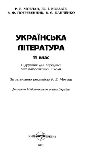 Р. В. МОВЧАН, Ю. І. КОВАЛІВ,
В. Ф. ПОГРЕБЕННИК, В. Є. ПАНЧЕНКО
УКРАЇНСЬКА
ЛІТЕРАТУРА
11 клас
Підручник для середньої
загальноосвітньої школи
За загальною редакцією Р. В. Мовчан
Допущено Міністерством освіти України
київ ірпінь
2001
 
