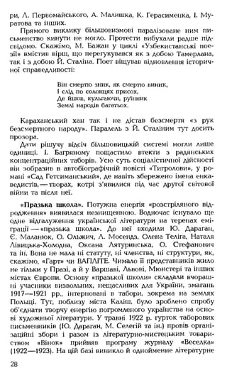 ри, А. Первомайського, А. Малишка, К. Герасименка, І. М у­
ратова та інших.
Прямого виклику більшовизмові паралізоване ним пи­
сьменство кинути не могло. Протести вибухали радше під­
свідомо. Скажімо, М. Бажан у циклі «Узбекистанські пое­
зії» вмістив вірш, що перегукувався як з добою Тамерлана,
так і з добою Й. Сталіна. Поет віщував відновлення історич­
ної справедливості:
Він смертю зник, як смертю виник,
І слід по солонцях присох,
Де йшов, кульгаючи, руїнник
Землі народів багатьох.
Караханський хан так і не дістав безсмертя «з рук
безсмертного народу». Паралель з Й. Сталіним тут досить
прозора.
Дати рішучу відсіч більшовицькій системі могли лише
одиниці. І. Багряному пощастило втекти з радянських
концентраційних таборів. Усю суть соціалістичної дійсності
він зобразив в автобіографічній повісті «Тигролови», у ро­
мані «Сад Гетсиманський», де навіть збережено імена енка-
ведистів,— творах, котрі з'явилися під час другої світової
війни та після неї.
«Празька школа». Потужна енергія «розстріляного від­
родження» виявилася незнищенною. Водночас існувало ще
одне відгалуження української літератури на теренах емі­
грації — «празька школа». До неї входили Ю. Дараган,
Є. Маланюк, О. Ольжич, А. Мосендз, Олена Теліга, Наталя
Лівицька-Холодна, Оксана Лятуринська, О. Стефанович
та ін. Вона не мала ні статуту, ні членства, ні структури, як,
скажімо, «Гарт» чи ВАПЛІТЕ. Чимало її представників жило
не тільки у Празі, а й у Варшаві, Львові, Мюнстері та інших
містах Європи. Основу «празької школи» складали вчораш­
ні учасники визвольних, нещасливих для України, змагань
1917— 1921 рр., інтерновані в табори, зокрема на землях
Польщі. Тут, поблизу міста Каліш, було зроблено спробу
об'єднати творчу енергію погромленого українства на осно­
ві художньої літератури. У травні 1922 р. гурток таборових
письменників (Ю. Дараган, М. Селегій та ін.) провів органі­
заційні збори і разом із літературно-мистецьким товари­
ством «Вінок» прийняв програму журналу «Веселка»
(1922— 1923). На цій базі виникло й однойменне літературне
28
 