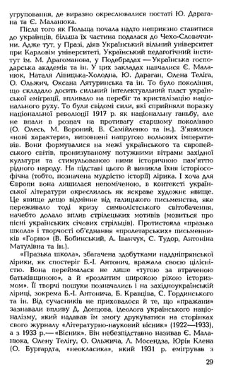 угруповання, де виразно окреслювалися постаті Ю. Дарага-
на та Є. Маланюка.
Після того як Польща почала надто неприязно ставитися
до українців, більша їх частина подалася до Чехо-Словаччи-
ни. Адже тут, у Празі, діяв Український вільний університет
при Карловім університеті, Український педагогічний інсти­
тут ім. М. Драгоманова, у Подебрадах — Українська госпо­
дарська академія та ін. У цих закладах навчалися Є. Мала-
нюк, Наталя Лівицька-Холодна, Ю. Дараган, Олена Теліга,
О. Ольжич, Оксана Лятуринська та.ін. То було покоління,
що складало досить сильний інтелектуальний пласт україн­
ської еміграції, впливало на перебіг та кристалізацію націо­
нального руху. То були свідомі сили, які сприйняли поразку
національної революції 1917 р. як національну ганьбу, але
не впали в розпач на противагу старшому поколінню
(О. Олесь, М. Вороний, В. Самійленко та ін.). З'явилися
«нові характери», виповнені напругою вольових імперати­
вів. Вони формувалися на межі українського та європей­
ського світів, пронизуваному потужними вітрами західної
культури та стимульованою ними історичною пам'яттю
рідного народу. На підставі цього й виникла їхня історіосо-
фічна (тобто, позначена мудрістю історії) лірика. І хоча для
Європи вона лишилася непоміченою, в контексті україн­
ської літератури окреслилась як яскраве художнє явище.
Це явище дещо відмінне від галицького письменства, яке
переживало тоді кризу символістського світобачення,
начебто долало вплив стрілецьких мотивів (мовиться про
пісні українських січових стрільців). Протистояла «празька
школа» і творчості об'єднання «пролетарських» письменни­
ків «Горно» (В. Бобинський, А. Іванчук, С. Тудор, Антоніна
Матулівна та ін.).
«Празька школа», збагачена здобутками наддніпрянської
лірики, як спостеріг Б.-І. Антонич, вражала своєю цілісні­
стю. Вона переймалася не лише «тугою за втраченою
батьківщиною», а й «розлитим широкою рікою істориз­
мом». Її творчі пошуки позначались і на західноукраїнській
ліриці, зокрема Б.-І. Антонича, Б. Кравціва, С. Гординського
та ін. Від сучасників не приховалося й те, що «пражани»
зазнавали впливу Д. Донцова, ідеолога українського націо­
налізму, який надавав їм змогу друкуватися на сторінках
свого журналу «Літературно-науковий вісник» (1922— 1933),
а з 1933 р.— «Вісник». Він небезпідставно називав Є. Мала­
нюка, Олену Телігу, О. Ольжича, Л. Мосендза, Юрія Клена
(О. Бургардта, «неокласика», який 1931 р. емігрував з
29
 