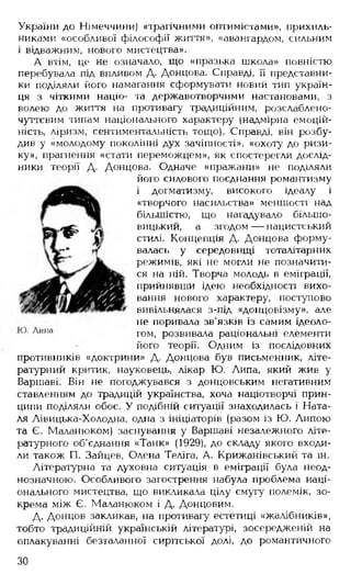України до Німеччини) «трагічними оптимістами», прихиль­
никами «особливої філософії життя», «авангардом, сильним
і відважним, нового мистецтва».
А втім, це не означало, що «празька школа» повністю
перебувала під впливом Д. Донцова. Справді, її представни­
ки поділяли його намагання сформувати новий тип україн­
ця з чіткими націо- та державотворчими настановами, з
волею до життя на противагу традиційним, розслаблено-
чуттєвим типам національного характеру (надмірна емоцій­
ність, ліризм, сентиментальність тощо). Справді, він розбу­
див у «молодому поколінні дух зачіпності», «охоту до ризи­
ку», прагнення «стати переможцем», як спостерегли дослід­
ники теорії Д. Донцова. Одначе «пражани» не поділяли
його силового поєднання романтизму
і догматизму, високого ідеалу і
«творчого насильства» меншості над
більшістю, що нагадувало більшо­
вицький, а згодом — нацистський
стилі. Концепція Д. Донцова форму­
валась у середовищі тоталітарних
режимів, які не могли не позначити­
ся на ній. Творча молодь в еміграції,
прийнявши ідею необхідності вихо­
вання нового характеру, поступово
вивільнялася з-під «донцовізму». але
не поривала зв'язків із самим ідеоло­
гом, розвивала раціональні елементи
його теорії. Одним із послідовних
противників «доктрини» Д. Донцова був письменник, літе­
ратурний критик, науковець, лікар Ю. Липа, який жив у
Варшаві. Він не погоджувався з донцовським негативним
ставленням до традицій українства, хоча націотворчі прин­
ципи поділяли обоє. У подібній ситуації знаходилась і Ната­
ля Лівицька-Холодна, одна з ініціаторів (разом із Ю. Липою
та Є. Маланюком) заснування у Варшаві незалежного літе­
ратурного об'єднання «Танк» (1929), до складу якого входи­
ли також П. Зайцев, Олена Теліга, А. Крижанівський та ін.
Літературна та духовна ситуація в еміграції була неод­
нозначною. Особливого загострення набула проблема наці­
онального мистецтва, що викликала цілу смугу полемік, зо­
крема між Є. Маланюком і Д. Донцовим.
Д. Донцов закликав, на противагу естетиці «жалібників»,
тобто традиційній українській літературі, зосередженій на
оплакуванні безталанної сирітської долі, до романтичного
ЗО
 