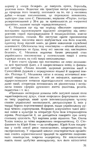 пориву у «моря безкраї», де панують «риск, боротьба,
упоєння нею». Водночас він трактував митця невідповідно
до природи його таланту, посилався на те, що у «великих
добах — великі письменники, це переважно виховники,
майстри» (так само С. Пилипенко, керівник «Плуга», гостро
розкритикований у 20-х рр, за прихильність до «червоної
просвіти», називав митців «працьовниками»).
Є. Маланюк ще під час періоду «Веселки» намагався
послідовно відмежовувати художню літературу від неко­
ректних спроб підпорядкування її позахудожніми, власне
ідеологічними, силами. Він виступав проти приниження
ролі митця, мислення якого відбувається «на його власній,
єдиному йому відомій мові», до рівня виконавця службової
повинності. Обстоюючи тезу «мистецтво — вічний абсолют,
які б напрямки не були, тому всі закони над мистецтвом
безсилі», Є. Маланюк водночас бачив реальний стан
українського письменства: у поневолених націй і поети
«завжди носять на собі тавро невільництва».
У його статті «Думки про мистецтво» не лише визнавав­
ся цей трагічний факт, а й накреслювався вихід із фаталь­
ної ситуації: «Тільки вільний, здоровий розвиток нації в
Самостійній Державі є передумовою вільної й здорової пое­
зії». Погляди Є. Маланюка лягли в основу естетичної кон­
цепції «празької школи». У ній не знімалися, навпаки —
підкреслювалися питання відповідальності письменника за
долю нації, література визнавалась як рівновелика і непід­
легла іншим сферам духовного життя (політика, релігія,
педагогіка і т. ін.).
«Пражани» витворили довкола себе потужні силові поля
«аристократизму духу», стали осередком формування ново­
го типу українця, який зумів інтелектуалізувати чуттєву
стихію української ментальності, дисциплінував її, ввів у
тверді береги перспективної форми, надав українському ру­
хові чіткого спрямування. Яскравим документом такої якіс­
ної зміни в культурі та літературі була їхня історіософічна
лірика. Розглядаючи її, не доводиться говорити про певну
стильову цілісність. Тут картина дещо відмінна. Так, Олена
Теліга тяжіла до чітко вираженого неоромантизму, О. Сте-
фанович та Юрій К лен— до необароко. Юрій Клен поєдну­
вав у своїй поезії риси «неокласики», неоромантизму та
експресіонізму. У «празькій школі» спостерігається органіч­
ний синтез переосмисленої традиції та критично поцінова-
ного новаторства, зокрема модернізму. Не виключалися
навіть певні здобутки авангардизму, хоч його нігілістичні
31
 
