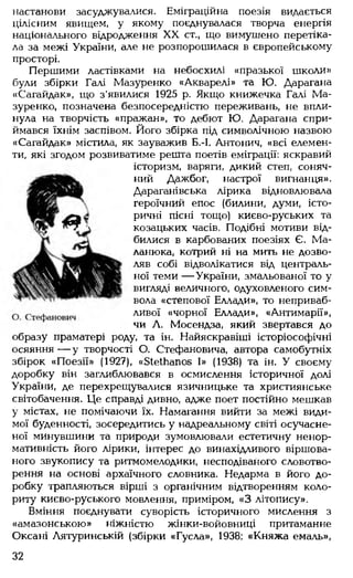 настанови засуджувалися. Еміграційна поезія видається
цілісним явищем, у якому поєднувалася творча енергія
національного відродження XX ст., що вимушено перетіка­
ла за межі України, але не розпорошилася в європейському
просторі.
Першими ластівками на небосхилі «празької школи»
були збірки Галі Мазуренко «Акварелі» та Ю. Дарагана
«Сагайдак», що з'явилися 1925 р. Якщо книжечка Галі Ма­
зуренко, позначена безпосередністю переживань, не впли­
нула на творчість «пражан», то дебют Ю. Дарагана спри­
ймався їхнім заспівом. Його збірка під символічною назвою
«Сагайдак» містила, як зауважив Б.-І. Антонич, «всі елемен­
ти, які згодом розвиватиме решта поетів еміграції: яскравий
історизм, варяги, дикий степ, соняч­
ний Дажбог, настрої вигнанця».
Дараганівська лірика відновлювала
героїчний епос (билини, думи, істо­
ричні пісні тощо) києво-руських та
козацьких часів. Подібні мотиви від­
билися в карбованих поезіях Є. Ма-
ланюка, котрий ні на мить не дозво­
ляв собі відволікатися від централь­
ної теми — України, змальованої то у
вигляді величного, одуховленого сим-
вола «степової Еллади», то неприваб­
ливої «чорної Еллади», «Антимарії»,
чи А. Мосендза, який звертався до
образу праматері роду, та ін. Найяскравіші історіософічні
осяяння — у творчості О. Стефановича, автора самобутніх
збірок «Поезії» (1927), «БіеШапов І» (1938) та ін. У своєму
доробку він заглиблювався в осмислення історичної долі
України, де перехрещувалися язичницьке та християнське
світобачення. Це справді дивно, адже поет постійно мешкав
у містах, не помічаючи їх. Намагання вийти за межі види­
мої буденності, зосередитись у надреальному світі осучасне­
ної минувшини та природи зумовлювали естетичну ненор-
мативність його лірики, інтерес до винахідливого віршова­
ного звукопису та ритмомелодики, несподіваного словотво­
рення на основі архаїчного словника. Недарма в його до­
робку трапляються вірші з органічним відтворенням коло­
риту києво-руського мовлення, приміром, «З літопису».
Вміння поєднувати суворість історичного мислення з
«амазонською» ніжністю жінки-войовниці притаманне
Оксані Лятуринській (збірки «Гусла», 1938; «Княжа емаль»,
32
 