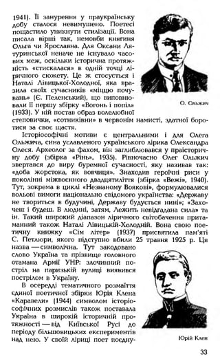 1941). Її занурення у праукраїнську
добу сталося невимушено. Поетесі
пощастило уникнути стилізації. Вона
писала вірші так, немовби княгиня
Ольга чи Ярославна. Для Оксани Ля-
туринської неначе не існувало часо­
вих меж, оскільки історична протяж­
ність «стискалася» в одній точці лі­
ричного сюжету. Це ж стосується і
Наталі Лівицької-Холодної, яка вра­
зила своїх сучасників «міццю почу­
вань» (Є. Пеленський), що виповню­
вали її першу збірку «Вогонь і попіл»
(1933). У ній постав образ волелюбної
степовички, «сотниківни» в червонім намисті, здатної боро­
тися за своє щастя.
Історіософічні мотиви є центральними і для Олега
Ольжича, сина уславленого українського лірика Олександра
Олеся. Археолог за фахом, він заглиблювався у праісторич­
ну добу (збірка «Рінь», 1935). Рівночасно Олег Ольжич
звертався до виру буремної сучасності, яку називав так:
«доба жорстока, як вовчиця». Знаходив героїчні риси у
поколінні міжвоєнного двадцятиліття (збірка «Вежі», 1940).
Тут, зокрема в циклі «Незнаному Воякові», формулювалися
вольові вимоги національно свідомого українства: «Державу
не твориться в будучині, Державу будується нині»; «Захо­
чеш і будеш. В людині, затям, Лежить невідгадана сила» та
ін. Такий широкий діапазон ліричного світобачення прита­
манний також Наталі Лівицькій-Холодній. Вона свою пое­
тичну книжку «Сім літер» (1937) присвятила пам'яті
С. Петлюри, якого підступно вбили 25 травня 1925 р. Ця
назва— символічна. Тут закодовано
слово Україна та прізвище головного
отамана Армії УНР: злочинний по­
стріл на паризькій вулиці виявився
пострілом в Україну.
В осередді тематичного розмаїття
єдиної поетичної збірки Юрія Клена
«Каравели» (1944) символом історіо-
софічних розмислів також поставала
Україна в широкій історичній про­
тяжності — від Київської Русі до
періоду більшовицьких експериментів
над нею. У своїй ліриці поет поєдну- Юрій Клен
33
 