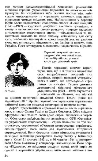 вав мотиви західноєвропейської лицарської романтики,
античної героїки, української барокової та «неокласичної»
культури. Він сприймався ніби живим мостом між київ­
ською «неокласикою» та «празькою школою», між якими
виявилося чимало спільних рис. Найвагомішою у доробку
Юрія Клена вважається незакінчена епопея «Попіл імперій»
(1943— 1947) — художній документ високого гуманізму, в
якому з переконливою силою розкрито природу однаково
антилюдських тоталітарних систем — більшовицької та на­
цистської, вказано на їхню спільну, небезпечну для світу
суть, завбачено неминучість краху імперій зла, на уламках
яких має виникнути, відродитися, як фенікс із попелу, нова
Україна. Поет затаврував більшовизм надзвичайно виразно:
Страшні, нечувані ще гасла
шпурляє він, мов кості псам,
і за майбутній сир у маслі
купує душ дешевий крам.
Поезія «празької школи» харак­
терна тим, що в її текстах віднайшов
своє випробування вольовий тип
українця, котрий невдовзі утверджу­
вався в житті, яке потребувало «тра­
гічних оптимістів». Гаряче дихання
драматичної дійсності міжвоєнного
о. Теліга двадцятиліття (1921— 1939) вчувається
у невеликій за обсягом, але місткій
за змістом поетичній спадщині Олени Теліги (поки що
віднайдено 38 її віршів), здатної по-спартанськи переживати
найтяжчі хвилини спраглої невичерпної повноти життя.
Дороги представників «празької школи» часто перетина­
лися, а надто Олени Теліги та Олега Ольжича. Обоє свідомо
офірували свій талант, свою долю справі визволення Украї­
ни. Обоє стали найдіяльнішими активістами ОУН (Організа­
ції українських націоналістів) — єдино можливої на той час
структури, спроможної об'єднати розпорошене українство,
сконцентрувати його волю для відновлення історичної
справедливості. Вони боролися проти німецьких окупантів і
загинули: гестапівці розстріляли Олену Телігу у Бабиному
яру в Києві 21 лютого 1942 р., а 10 червня 1944 р. заморду­
вали Олега Ольжича у концтаборі Заксенгаузен. Його збір­
ка «Підзамча», де втілилися роздуми поета, який виріс до
одного з керівників українських визвольних змагань і ви­
34
 