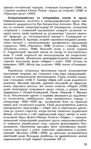 тримав гестапівські тортури, з'явилася посмертно (1946), як
і ліричні книжки Олени Теліги: «Душа на сторожі» (1946) та
«Прапори духу» (1947).
Західноукраїнська та еміграційна поезія й проза.
Найяскравішою постаттю в західноукраїнській ліриці між­
воєнного двадцятиліття був Богдан-Ігор Антонич. Його збір­
ки, за словами літературознавця М. Ільницького, засвідчили
«стрімкий і сповнений внутрішньої напруги, розвиток та­
ланту поета, який прийшов до уславлення "зеленої єванге­
лії" природи, до "незнищенності матерії"». Своєрідний по­
черк виробив Б. Кравців, котрий спромігся поєднати роман­
тичні настрої з «неокласичною» дисципліною віршування
(«Дорога», 1929; «Промені», 1930; «Сонети і строфи», 1933;
«Остання осінь», 1940). Власний шлях у поезії торував
С. Гординський, відомий також як маляр та мистецтвозна­
вець. У своїй творчості він еволюціонував від імпресіоніс­
тичних картин, збагачених авангардистськими віяннями, до
строгих класичних форм («Барви і лінії», 1933; «Слова на
каменях», 1937; «Вітер над полями», 1938; поема «Сновидів»,
1938).
Українська література збагатилася також талановитими
прозовими творами, що з'явилися з-під пера західноукраїн­
ських та емігрантських письменників. Серед потоків модер­
них стильових течій У. Самчук обрав собі шлях класичного
реалізму. Відомий прозаїк, духовно близький до представ­
ників «празької школи», він своєю повістю «Марія» (1933)
довів невичерпні можливості цього стилю, в річищі якого
працювали І. Нечуй-Левицький, Панас Мирний, І. Франко
та ін. Письменник одним із перших звернувся до художньо­
го осмислення найбільшого лиха українського народу —
голодомору 1932— 1933 рр., розкривши його на прикладі
гіркої долі селянської родини. Події розгортаються довкола
центрального персонажа— Марії (від її сирітського дитин­
ства до сумної старості), котра постає символом української
жінки, втілюючи в собі національний культ матері та єван­
гельський образ Божої Матері. Повість «Марія» — звинува­
чувальний літературний документ проти широкомасштабно­
го нищення українського села, свідомо реалізованого біль­
шовиками. Прагнення прозаїка бути «літописцем україн­
ського простору» з усією повнотою здійснилося в романі-
трилогії «Волинь» (1928— 1937), де детально розкривається
життєвий шлях Володька Довбенка на драматичних зламах
національної історії першої половини XX ст.
35
 