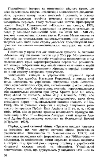 Поглиблений інтерес до минувшини рідного краю, що
його переживала творча інтелігенція міжвоєнного двадцяти­
ліття, зумовив появу низки повістей і романів, в основу
яких покладалася героїчна тематика києво-руського чи
козацького періодів. Увагу тогочасного читача привернули
повісті Катрі Гриневичевої («Ш оломи на сонці», 1928;
«Шестикрилець», 1935), спрямовані на художнє осмислення
подій у Галицько-Волинській землі на межі XII— XIII ст.,
зокрема непересічна постать князя Романа Мстиславича та
боротьба за утвердження запроваджуваних ним державо­
творчих ідей, коли його справу довелося продовжувати вже
простим галичанам — полонинським пастухам на чолі з
Дужем.
Помітною у прозі тих літ виявилася трилогія Б. Лепкого
«Мазепа», яку він почав писати ще у 20-х pp. Монументаль­
ний твір про героїчну спробу українства визволитися з-під
московського ярма характеризувався перевагою романтич­
ної манери зображення над аналітичним осягненням подій
початку XVIII ст., спричиняючи ліризацію оповіді, посилен­
ня в ній ефекту авторської Присутності.
Унікальним явищем в українській історичній прозі
30-х pp. був доробок Наталени Королевої, в жилах якої
текла іспанська та українська (сіверська) кров. Захопив­
шись археологічними студіями, письменниця цілком свідомо
обирала коло своїх літературних мотивів, переосмислювала
або євангельські сюжети про Ісуса Христа («Во дні они»,
1935; «Quid est veritas?», тобто «Щ о є істина?», 1939), або
гостродраматичні події пізнього середньовіччя, коли було
винайдено порох — «диявольський вогонь» (повість «1313»,
1935), або ж фатальні сторінки з періоду панування рим­
ського імператора Публія Енія Адріана із II ст. н. е. («Сон
тіні», 1938), або ж родова хроніка іспанського пращура пи­
сьменниці з XVI ст.— Карлоса Лачерди, який завдяки Ада­
мові Дуніну-Борковському оселився на благодатній Волині
(«Предок», 1937).
Період другої світової війни. «Празька школа» існувала
за інерцією під час другої світової війни, розв'язаної
фашистською Німеччиною та більшовицьким СРСР, які
змовилися переділити світ (горезвісний пакт Ріббентропа —
Молотова). Із закінченням війни «празька школа» відійшла
в історію. В ці трагічні роки окрему сторінку в українській
літературі складає поезія та пісенність Української
повстанської армії, що друкувалась у виданнях ОУН— -УПА
36
 