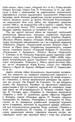 («На чатах», «Ідея і чин», «Чорний ліс» та ін.). Серед авторів
(Марко Боєслав, Марта Гай, П. Гетьманець та ін., що заги­
нули в боях з німецькими чи радянськими окупантами),
вирізняється постать надзвичайно талановитого Мирослава
Кушніра, який збагатив українську поезію романтизованим
світом, великою волею до життя. Оточений більшовицьки­
ми карателями біля села Дібча, він підірвався гранатою
восени 1944 р., як напророчив собі в одному з віршів. Чима­
ло авторських пісень УП А поширилися серед народу як
баладні, ліричні, маршові та сатиричні пісні.
Під час другої світової війни на території, окупованій
німецькими фашистами, виходила українська періодика
[газети «Українське слово» (Київ), «Нова Україна» (Харків),
«Волинь» (Рівне), журнал «Літаври» (Київ)], де друкувалися
твори тогочасних письменників, як і на сторінках журналів
«Пробоєм» (Прага), «Український вісник» (Берлін) тощо. У
Львові та Празі діяло «Українське видавництво», завдяки
якому з'явилися повісті «Старший боярин» Т. Осьмачки,
«Тигролови» І. Багряного, «Юність Василя Шеремети»
У. Самчука та ін. Наталена Королева двома подачами опуб­
лікувала цикл «Легенди Старокиївські» (1942— 1943), пере­
йняті непереборним духом героїчного епосу давньоукраїн­
ської минувшини. З'явилися у 1944 р. цікаві поетичні збір­
ки, як-от: «Каравели» Юрія Клена, «Луни літ» Михайла
О реста— брата М. Зерова, «Вибрані поезії» С. Гординсько-
го та ін.
Друга світова війна позначилася піднесенням понівече­
ної, але повністю не знищеної національної свідомості і в
деяких творах радянських письменників. Ці твори поодино­
ко з'являлись у потоці патріотичної риторики під одним і
тим же гаслом: «За Родіну! За Сталіна!». Те, що виходила
газета «За Радянську Україну» чи працювала українська
радіостанція в Уфі та Саратові, ситуації не змінювало. Лише
такі вірші, як «Я утверждаюсь!» П. Тичини, «Любіть Украї­
ну» В. Сосюри, цикл «Україна» А. Малишка, кіноповість
«Україна в огні» О. Довженка, драма «Ярослав Мудрий»
І. Кочерги, поеми «Похорон друга» П. Тичини, «Данило
Галицький» М. Бажана, «Мандрівка в молодість» М. Риль­
ського та ін. повертали українській літературі втрачене
чуття історичної, життєвої та художньої правди, небезпеч­
ної для комуністичного режиму. Тому, скажімо, «Україна в
огні» не сподобалась Й. Сталіну. О. Довженко, як ніхто
серед радянських митців, спромігся сказати гостре, ви­
страждане слово про трагедію війни і тому був жорстоко
37
 