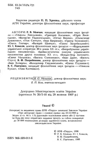 ББК 83.34 УКРя 721
У45
Наукова редакція П. П. Хропка, дійсного члена
АПН України, доктора філологічних наук, професора
АВ ТО РИ : Р. В. Мовчан, кандидат філологічних наук (розді­
ли — «Микола Хвильовий», «Григорій Косинка», «Юрій Янов-
ський», «Валер'ян Підмогильний», «Остап Вишня», «Олександр
Довженко», «Улас Самчук», «Іван Багряний», «Григір Тютюнник»,
«Олесь Гончар», «Валерій Шевчук», «Павло Загребельний»);
Ю. І. Ковалів, доктор філологічних наук (розділи — «Відродження
української літератури 20-х років XX ст.», «Випробування україн­
ського письменства», «Ідейно-естетичні пошуки українського
письменства другої половини XX ст.», «Богдан-Ігор Антонич»,
«Євген Маланюк», «Василь Симоненко», «Іван Драч», «Василь
Стус»); В. Ф. Погребенник, доктор філологічних наук (розділи —
«Іван Кочерга», «Володимир Свідзинський», «Євген Плужник»);
В. Є. Панченко, кандидат філологічних наук (розділи — «Микола
Куліш», «Ліна Костенко»),
РЕЦ ЕН ЗЕН ТИ : В. О. Мельник , доктор філологічних наук;
Е. П. Біла, вчитель-методист
Допущено Міністерством освіти України
(протокол № 20/2-18 від 29 жовтня 1997 р.)
Увага! ©
Авторські та видавничі права ВТФ «Перун» захищені Законом України
«Про авторське право і суміжні права» від 23.12.1993 р.
Згідно зі ст. 44 п. 1.3) друковане копіювання книги або її частини
чи будь-які інші «піратські» видання тягнуть за собою покарання
до 50 000 мінімальних розмірів заробітної плати, встановленої
законодавством України.
© ВТФ «Перун», 1998
© Р. В. Мовчан, Ю. І. Ковалів,
КВЫ 966-569-011-6 п°гребенник
В. Є. Панченко, 1998
 