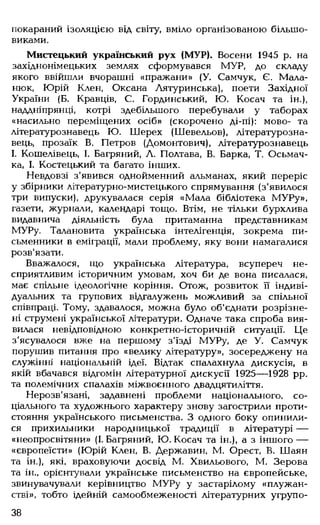 покараний ізоляцією від світу, вміло організованою більшо­
виками.
Мистецький український рух (МУР). Восени 1945 р. на
західнонімецьких землях сформувався МУР, до складу
якого ввійшли вчорашні «пражани» (У. Самчук, Є. Мала-
нюк, Юрій Клен, Оксана Аятуринська), поети Західної
України (Б. Кравців, С. Гординський, Ю. Косач та ін.),
наддніпрянці, котрі здебільшого перебували у таборах
«насильно переміщених осіб» (скорочено ді-пі): мово- та
літературознавець Ю. Шерех (Шевельов), літературозна­
вець, прозаїк В. Петров (Домонтович), літературознавець
І. Кошелівець, І. Багряний, Л. Полтава, В. Барка, Т. Осьмач-
ка, І. Костецький та багато інших.
Невдовзі з'явився однойменний альманах, який переріс
у збірники літературно-мистецького спрямування (з'явилося
три випуски), друкувалася серія «Мала бібліотека М УРу»,
газети, журнали, календарі тощо. Втім, не тільки бурхлива
видавнича діяльність була притаманна представникам
МУРу. Талановита українська інтелігенція, зокрема пи­
сьменники в еміграції, мали проблему, яку вони намагалися
розв'язати.
Вважалося, що українська література, всупереч не­
сприятливим історичним умовам, хоч би де вона писалася,
має спільне ідеологічне коріння. Отож, розвиток її індиві­
дуальних та групових відгалужень можливий за спільної
співпраці. Тому, здавалося, можна було об'єднати розрізне­
ні струмені української літератури. Одначе така спроба вия­
вилася невідповідною конкретно-історичній ситуації. Це
з'ясувалося вже на першому з'їзді МУРу, де У. Самчук
порушив питання про «велику літературу», зосереджену на
служінні національній ідеї. Відтак спалахнула дискусія, в
якій вбачався відгомін літературної дискусії 1925— 1928 рр.
та полемічних спалахів міжвоєнного двадцятиліття.
Нерозв'язані, задавнені проблеми національного, со­
ціального та художнього характеру знову загострили проти­
стояння українського письменства. З одного боку опинили­
ся прихильники народницької традиції в літературі —
«неопросвітяни» (І. Багряний, Ю. Косач та ін.), а з іншого —
«європеїсти» (Юрій Клен, В. Державин, М. Орест, В. Шаян
та ін.), які, враховуючи досвід М. Хвильового, М. Зерова
та ін., орієнтували українське письменство на європейське,
звинувачували керівництво М УРу у застарілому «плужан-
стві», тобто ідейній самообмеженості літературних угрупо­
38
 
