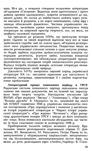 вань 20-х рр., а невдовзі створили незалежне літературне
об'єднання «Світання». Водночас вони протестували і проти
деяких проявів «донцовізму», зокрема нетерпимості до від­
мінної думки, бо «шлях до майбутнього лежить через умін­
ня мислити й розуміти, а не через начотництво, сліпу віру і
завжди обмежений фанатизм». Частина українського пи­
сьменства, засвоївши уроки минулого, пропонувала вихід
літератури на широкий простір творчості, але, на жаль, не
знайшла належної підтримки.
Це призвело до розколу МУРу, що проіснував чотири
роки. Одначе за такий короткий відтинок часу все ж таки
здійснилися спроби, хай не зовсім вдалі, об'єднати розпоро­
шені сили українського письменства. Пощастило якщо не
ввести розмежовані стильові потоки в одне могутнє річище,
то бодай підбити підсумок ідейно-естетичних пошуків по­
передніх десятиліть, усунути хибні, гальмівні концепції
«неопросвітництва», які обмежували літературний процес,
відмовитися від ілюзорних теорій «національного реалізму».
Відпала потреба підміни жанрів, оскільки література визна­
валася відповідною своїй природі.
Діяльність М УРу завершила перший період української
літератури XX ст., заклавши підвалини для наступного її
розвитку, щоправда, завантаживши її і своїми нерозв'яза­
ними проблемами.
Літературний процес повоєнного періоду в УРСР.
Радянська система повоєнного періоду ошелешила митців
зливою так званих документів, які на певний час паралізу­
вали їхню творчу енергію. Наслідуючи постанови ЦК
ВКП(б) «Про журнали “Звезда" і "Ленинград"», «Про оперу
"Велика дружба" В. Мураделі» та ін„ залежний від нього
ЦК КП (б)У «привітав» 1946 р. українське письменство свої­
ми постановами «Про перекручення і помилки у висвітлен­
ні історії української літератури в "Нарисі історії україн­
ської літератури"», «Про журнал "Вітчизна"», «Про репер­
туар драматичних театрів УРСР і заходи до його поліпшен­
ня» тощо. Вони виявилися настільки абсурдними, що части­
ну їх було скасовано самою ж компартією 1958 р.
Приборкання талантів набуло великого розмаху. Бру­
тальним чином розглядалися персональні справи О. Дов­
женка, Ю. Яновського, М. Рильського, Петра Панча та ін.,
звинувачених у «буржуазному націоналізмі», витлумачено­
му під більшовицьким, антинаціональним кутом зору, під
яким, до речі, розглядався вірш «Любіть^Україну» В. Сосю-
39
 