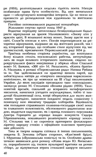 ри (1951), розтоптувалася людська гідність поета. Митців
позбавляли права бути особистістю. Від них вимагалося
одне — обслуговувати компартійні інтереси. Це не могло не
призвести до розходження між художньою та життєвою
правдою.
Постійно поповнювалися радянські концтабори.
Жахливою смугою проліг голод 1947 р.
Водночас періодику затоплювало безвідповідально бадьо­
ристе віршування на зразок Малишкового: «Знову літо у
краснім цвіті, В колиханні ясних комет, Знову щастя моє у
світі, Солов'їв посилає в лет». Поезія перетворилася на ри­
торичне віршування, відірване як від життєвих реалій, так і
від історичної правди, що особливо стало відчутним під час
урочистостей, присвячених Переяславській раді 1654 р.
Трагічна необачна сторінка українства, що коштувала
йому кількох століть московського рабства, витлумачува­
лась як подія великого історичного значення, свідомо пе­
рекручувалися факти минувшини у збірках «Біля Спаської
вежі» М. Бажана, «300 літ» М. Рильського, «Книга братів»
А. Малишка, в романі «Переяславська рада» Натана Рибака
та ін. Так здійснювалася на практиці вимога партії, що
зобов'язувала митців до «творчого оволодіння марксизмом-
ленінізмом», як про це мовилося на III з'їзді письменників
України. До яких наслідків призводило таке «оволодіння»,
засвідчує роман М. Стельмаха «Велика рідня» (1951). Тала­
новитий прозаїк, схильний до яскравого метафоричного
мислення, намагався узгодити неузгоджуване, тобто ті тен­
денції більшовизації села, котрі обернулися для нього жах­
ливою трагедією, намагався поєднати модель соціалізму і
понищену нею віковічну традицію хліборобів. Відмінність
між поглядами справжнього селянина-господаря своєї землі
та плакатного колективіста, обстоюваного радянською вла­
дою, видається надуманою, як і прихід головного персонажа
Дмитра Горицвіта до «правди влади» комуніста Сидора
Мірошниченка, покликаного розвінчувати «правду землі».
М. Стельмах так і не спромігся примирити фольклорно-
ліричну народну стихію з офіційним класовим трактуван­
ням дійсності.
Така ж творча невдача спіткала й інших письменників,
зокрема В. Земляка («Рідна сторона», «Кам'яний брід»),
І. Муратова («Буковинська повість») та ін. Особливо драма­
тичною виявилася доля роману «Ж ива вода» Ю. Яновсько-
го, переробленого під тиском вульгарної критики на роман
«Мир», де відчувається втрата стильової напруги письмен­
40
 