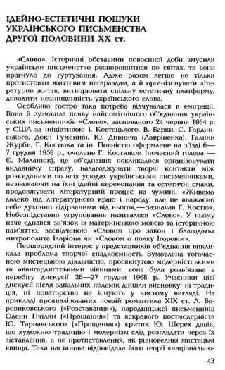 ІДЕЙНО-ЕСТЕТИЧНІ ПОШУКИ
УКРАЇНСЬКОГО ПИСЬМЕНСТВА
ДРУГОЇ ПОЛОВИНИ XX ст.
«Слово». Історичні обставини повоєнної доби змусили
українське письменство розпорошитися по світах, та воно
прагнуло до гуртування. Адже разом легше не тільки
протистояти життєвим негараздам, а й організовувати літе­
ратурне життя, витворювати спільну естетичну платформу,
доводити незнищенність українського слова.
Особливо гостро така потреба відчувалася в еміграції.
Вона й зумовила появу найпомітнішого об'єднання україн­
ських письменників «Слово», заснованого 24 червня 1954 р.
у СШ А за ініціативою І. Костецького, В. Барки, С. Гордин-
ського. Докії Гуменної, Ю. Дивнича (Лавріненка), Галини
Журби, Г. Костюка та ін. Повністю оформлене на з'їзді 6—
7 грудня 1958 р., очолене Г. Костюком (почесний голова —
Є. Маланюк), це об’єднання покликалося організовувати
видавничу справу, .налагоджувати творчі контакти між
розкиданими по всіх усюдах українськими письменниками,
незважаючи на їхні ідейні переконання та естетичні смаки,
продовжувати літературний процес на чужині. «Живемо
далеко від літературного краю і народу, але не вважаємо
себе духовно відірваними від нього»,— зазначав Г. Костюк.
Небезпідставно угруповання називалося «Слово». У ньому
наче єднався зв'язок із материнською мовою та історичною
пам'яттю, засвідченою «Словом про закон і благодать»
митрополита Іларіона чи «Словом о полку Ігоревім».
Першорядний інтерес у представників об’єднання викли­
кала проблема творчої спадкоємності. Зумовлена тогочас­
ною мистецькою діяльністю, просякнутою модерністськими
та авангардистськими віяннями, вона була розв'язана в
перебігу дискусії 26— 27 грудня 1968 р. Учасники цієї
дискусії після запальних полемік дійшли висновку: ні тради­
ція, ні новаторство не існують у чистому вигляді. На
прикладі проаналізованих поезій романтика XIX ст. А. Бо-
ровиковського («Розставання»), народницької письменниці
Олени Пчілки («Прощання») та яскравого постмодерніста
Ю. Тарнавського («Прощання») критик Ю. Шерех довів,
що художню традицію і модернізм слід розглядати через їх
зіставлення, а не протиставлення, як рівновеликі мистецькі
явища. Така настанова відповідала його теорії «національно-
43
 