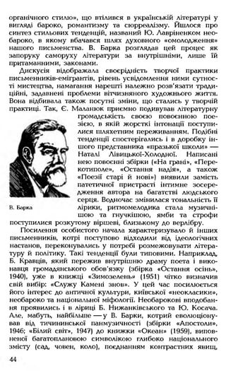 органічного стилю», що втілився в українській літературі у
вигляді бароко, романтизму та сюрреалізму. Йшлося про
синтез стильових тенденцій, названий Ю. Лавріненком нео-
бароко, в якому вбачався шлях духовного «омолодження»
нашого письменства. В. Барка розглядав цей процес як
запоруку саморуху літератури за внутрішніми, лише їй
притаманними, законами.
Дискусія відображала своєрідність творчої практики
письменників-емігрантів, рівень усвідомлення ними сутнос­
ті мистецтва, намагання нарешті належно розв'язати тради­
ційні, задавнені проблеми вітчизняного художнього життя.
Вона відбивала також посутні зміни, що стались у творчій
практиці. Так, Є. Маланюк приємно подивував літературну
громадськість своєю повоєнною пое­
зією, в якій жорсткі інтонації поступи­
лися шляхетним переживанням. Подібні
тенденції спостерігались і в доробку ін­
шого представника «празької школи» —
Наталі Лівицької-Холодної. Написані
нею повоєнні збірки («На грані», «П ере­
котиполе», «Остання надія», а також
«Поезії старі й нові») виявили замість
патетичної пристрасті інтимне зосере­
дження автора на багатстві людського
серця. Водночас змінилася тональність її
в. Барка лірики, ритмомелодика стала музичні­
шою та гнучкішою, ямби та строфи
поступилися розкутому віршеві, близькому до верлібру.
Посилення особистого начала характеризувало й інших
письменників, котрі поступово відходили від ідеологічних
настанов, переконувались у потребі розмежовувати літера­
туру й політику. Такі тенденції були типовими. Наприклад,
Б. Кравців, який пережив внутрішню драму поета і вико­
навця громадянського обов'язку (збірка «Остання осінь»,
1940), уже в книжці «Зимозелень» (1951) чітко визначив
свій вибір: «Служ у Камені знов». У цей час посилюється
його інтерес до античної культури, київської «неокласики»,
необароко та національної міфології. Необарокові вподобан­
ня проявились і в ліриці Б. Нижанківського та Ю. Косача.
Але, мабуть, найбільше — у В. Барки, котрий еволюціону­
вав від тичининської панмузичності (збірки «Апостоли».
1946; «Білий світ», 1947) до книжки «Океан» (1959), випов­
неної багатоплановою символікою глибоко національного
змісту (сад, човен, коло), поєднанням контрастних явищ,
 