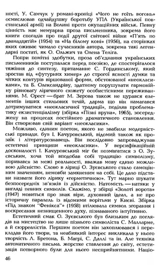 ності, У. Самчук у романі-хроніці «Чого не гоїть вогонь»
осмислював одчайдушну боротьбу УП А (Української пов­
станської армії) на Волині проти окупаційних військ. Певну
цінність має мемуарна проза письменника, зокрема його
книги спогадів про події другої світової війни «П'ять по
дванадцятій» (1954) та «На білому коні» (1956), на сторінках
яких оживає чимало сучасників автора, зокрема такі леген­
дарні постаті, як О. Ольжич та Олена Теліга.
Попри помітні здобутки, проза об'єднання українських
письменників поступалася перед поезією, де спостерігалося
тяжіння до синтезу, притаманне С. Гординському, який
зростав від «футурних химер» до строгої ясності думки та
чітких контурів віршованої форми, обстоюваної «неокласи­
ками», та Б. Олександріву, здатному порушувати гармоній­
ну рівновагу ліричного сюжету особистісними переживан­
нями. М. Орест — брат М. Зерова також не цурався еле­
ментів інших стильових течій, дарма що він намагався
дотримуватися «неокласичної традиції», поділяв проблема­
тику екзистенціалізму (збірка «Пізні вруна», 1965), зосеред­
жену на процесах постійного драматичного становлення.
Він створював свій варіант «неокласики».
Можливо, єдиним поетом, якого не звабили модерніст­
ські принади, був І. Качуровський, відомий також як про­
заїк і літературознавець. Він послідовно запроваджував
естетичні принципи «неокласики». У версифікаційній
досконалості І. Качуровський міг би позмагатися з О. Зу-
євським, хоча той вподобав собі традицію символізму,
поривався за межі реальності, вважав мову єдино можли­
вою дійсністю. Слово в ліриці О. Зуєвського стало самоцін-
ним значенням, немовби замкненим на собі. Це дало підста­
ви назвати його лірику «герметичною». Тут марно шукати
безпосередніх зв’язків із дійсністю. Натомість— натяки у
вигляді певних символів. Скажімо, у збірці «Золоті ворота»
(1947) мовиться про знак віри, духовний ідеал, а не про
історичну паралель із відомими ворітьми у Києві. Збірка
«Під знаком "Фенікса"» (1958) втілювала символ згорання і
воскресання незнищенного духу, пізнаваного інтуїтивно.
Естетичний смак О. Зуєвського був близьким до погля­
дів на мистецтво не лише пізнього символіста С. Малларме,
а й сюрреалістів. Першим поетом він захоплювався і пере­
кладав його твори, та неабиякий інтерес викликала у нього
творчість Л. Бретона, Б. Магрі, С. Даллі та ін. Але техніка
автоматичного письма, жорстке ставлення до світу, естети­
зація потворного були для нього несприйнятними. Націо­
46
 