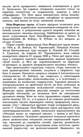 нальне чуття прекрасного виявилося невитравним у душі
О. Зуєвського. Це сприяло створенню власного стилю на
перетині символізму та сюрреалізму, зокрема у циклі
«Парафрази». Тут було вдало використано метод колажу,
тобто «набору» інтелектуальних, емоційних та предметних
значень, між якими не існує зовнішніх зв'язків.
Нью-Йоркська група. «Слово» відіграло позитивну роль
у згуртуванні українських письменників-емігрантів на есте­
тичній основі, в усвідомленні єдності творчих поколінь як
визначального чинника культури. Найближчою за духом до
цього угруповання була Нью-Йоркська група. Чимало її
представників (Б. Бойчук, Б. Рубчак та ін.) входили до
складу «Слова».
Перші спроби формування Нью-Йоркської групи виник­
ли 1954 р. (Б. Бойчук, Ю. Тарнавський, Патриція Килина,
Ж еня Васильківська, гурт малярів: Б. Певний, Ю. Соловій,
А. Гуцалюк). За згадкою Ю. Тарнавського, вона набула
конкретних обрисів 21 грудня 1958 р. Мета цієї групи поля­
гала у створенні власного видавництва, виданні щорічника
«Нові поезії» (у 90-х pp. перейменованого на піврічник
«Світовид») за зразком американського часопису «Poetry».
Про організаційні структури, статути, з'їзди, членство та
інші адміністративні чинники, несумісні з творчістю, годі
було й казати. Натомість панувала «творча й інтелектуальна
співзвучність» (Б. Бойчук), що спиралась у світоглядних
засадах на філософію екзистенціалізму, а в естетичних —
переважно на концепцію сюрреалізму. Художня діяльність
зосереджувалася на проблемах буття, на його осягненні за
допомогою невичерпних можливостей несвідомого. Нью-
Йоркська група зробила рішучий поворот до естетичних
критеріїв мистецтва, до визнання його як самоцінного
духовного явища. Вона не лише продовжила справу модер­
ністів початку XX ст., а й довела її до повного розв'язання:
письменник мусить відповідати своєму природному покли­
канню. Отут і вбачається відгомін теорії «спорідненої діяль­
ності» Г. Сковороди. Нью-Йоркська група декларувала свій
«антитрадиціоналізм», навіть намагалася відмежуватися від
«М олодої музи» та «празької школи», з якими в неї було
багато спільного. Основним предметом посиленої критичної
уваги заокеанських емігрантів постав національний харак­
тер, схильний до надмірних емоцій, ліризму, романтизму
тощо. Підтримки групи заслуговував лише естетизм, прита­
манний українству, але раціоналізований. Вважалося, що
47
 