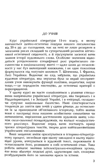 ДО УЧНІВ
Курс української літератури 11-го класу, в якому
вивчаються ідейно-естетичні пошуки нашого письменства
від 20-х рр. до сьогодення, має на меті не лише розкрити в
загальних рисах складний та суперечливий розвиток вітчиз­
няної естетичної свідомості, а й підсумувати засвоєні вами
знання історії художнього слова. Особливе значення відво­
диться усвідомленню специфічної ролі українського пи­
сьменства в національному житті — адже шлях до незалеж­
ності у нас був вимощений книжками, і не одне покоління
формувалося під могутнім впливом Т. Шевченка, І. Франка,
Лесі Українки. Водночас не слід забувати, що українська
художня література, яка змушена була за вкрай несприят­
ливих умов виконувати функції політики, педагогіки, науки
тощо, — це передовсім мистецтво, де естетичні критерії є
першорядними.
У цьому курсі ви маєте ознайомитися з різними стильо­
вими напрямками української літератури, яка творилась і в
Наддніпрянщині, і в Західній Україні, і в еміграції, складаю­
чи сукупне національне багатство. Нині спостерігається
тенденція до злиття цих течій у єдине річище, до осмислен­
ня їх за принципами об'єктивного історизму, тобто якими
вони є насправді поза нашими особистими симпатіями чи
антипатіями, вирізнення достеменних художніх явищ з-по­
між сили-силенної псевдохудожніх, на кшталт «соціалістич­
ного реалізму». Водночас перед вами постануть кращі
зразки літературних текстів, творча доля найталановитіших
українських письменників.
Ваші завдання: вміти орієнтуватися в історико-літератур-
ному процесі, засвоївши при цьому закладені в ньому відпо­
відні уроки, вчитуватися в художній текст, переживати й
осмислювати його, розвивати в собі естетичний смак. Така
робота вимагає значних інтелектуально-емоційних зусиль,
але вона збагачує людські душі, одухотворяє світ, спонукає
розбудовувати його за законами краси та істини.
З
 
