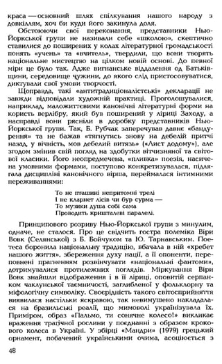 краса — основний шлях спілкування нашого народу з
довкіллям, хоч би куди його закинула доля.
Обстоюючи свої переконання, представники Нью-
Йоркської групи не називали себе «школою», скептично
ставилися до поширених у колах літературної громадськості
понять «учень» та «вчитель», твердили, що вони творять
національне мистецтво на цілком новій основі. До певної
міри це було так. Адже вигнанське віддалення од Батьків­
щини, середовище чужини, до якого слід пристосовуватися,
диктували свої умови творчості.
Щоправда, такі «антитрадиціоналістські» декларації не
завжди відповідали художній практиці. Проголошувалися,
наприклад, маложиттєвими канонічні літературні форми на
користь верлібру, який був поширений у ліриці Заходу, а
насправді вони рясніли в доробку представників Нью-
Йоркської групи. Так, Б. Рубчак заперечував давнє «банду-
рення» та не бажав «тягнутись знову на дебелій притчі
назад у вічність, мов дебелий витязь» («Лист додому»), але
згодом змінив свій погляд на здобутки вітчизняної та світо­
вої класики. Його неопредмечена, «пливка» поезія, насиче­
на умовними формами, поступово конкретизувалася, підля­
гала дисципліні канонічного вірша, переймалася інтимними
переживаннями:
То не пташині непритомні трелі
І не кларнет лісів чи бур сурма —
То музики душа собі сама
Проводить кришталеві паралелі.
Принципового розриву Нью-Йоркської групи з минулим,
одначе, не сталося. Про це свідчить гостра полеміка Віри
Вовк (Селянської) з Б. Бойчуком та Ю. Тарнавським. Пое­
теса боронила національну традицію, вбачала в ній «хребет
нашого життя», збереження духу нації, а її опоненти, пере­
повнені прагненням розвінчувати «національні фантоми»,
дотримувалися протилежних поглядів. Міркування Віри
Вовк знайшли відображення і в її ліриці, оповитій серпан­
ком чаклунської таємничості, заглибленої у фольклорну та
міфологічну символіку. Своєрідність такого світосприйняття
виявилася настільки яскравою, так невимушено накладала­
ся на бразильські реалії, що мимоволі українізувала їх.
Приміром, образ «Пальмо, ти сонячне колесо!» викликає
враження трагічної рослини у поєднанні з образом кроко­
вого колеса в Україні. У збірці «Мандри» (1979) грецький
орнамент, побачений українськими очима, асоціюється з
48
 