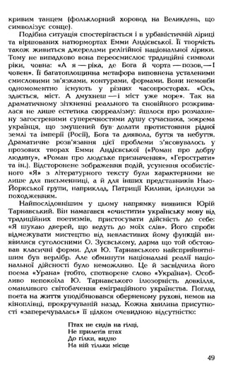 кривим танцем (фольклорний хоровод на Великдень, що
символізує сонце).
Подібна ситуація спостерігається і в урбаністичній ліриці
та віршованих натюрмортах Емми Андієвської. Її творчість
також живиться джерелами релігійної національної лірики.
Тому не випадково вона переосмислює традиційні символи
ріки, човна: «А я — ріка, де Бога й чорта— позов,— І
човен». Її багатоплощинна метафора виповнена усталеними
смисловими зв'язками, контурами, формами. Вони немовби
одномоментно існують у різних часопросторах. «Ось,
здається, міст. А дмухнеш— і міст уже море». Так на
драматичному зіткненні реального та сновійного розкрива­
лася не лише естетика сюрреалізму: йшлося про розчахне­
ну загостреними суперечностями душу сучасника, зокрема
українця, що змушений був- долати протистояння рідної
землі та імперії (Росії), Бога та диявола, буття та небуття.
Драматичне розв'язання цієї проблеми з’ясовувалось у
прозових творах Емми Андієвської («Роман про добру
людину», «Роман про людське призначення», «Герострати»
та ін.). Відсторонене зображення подій, усунення особистіс-
ного «Я » з літературного тексту були характерними не
лише для письменниці, а й для інших представників Нью-
Йоркської групи, наприклад, Патриції Килини, ірландки за
походженням.
Найпослідовнішим у цьому напрямку виявився Юрій
Тарнавський. Він намагався «очистити» українську мову від
традиційних поетизмів, пристосувати дійсність до себе:
«Я шукаю дверей, що ведуть до моїх слів». Його спроби
відмежувати мистецтво від невластивих йому функцій ви­
явилися суголосними О. Зуєвському, дарма що той обстою­
вав класичні форми. Для Ю. Тарнавського найсприйнятні-
шим був верлібр. Але обминути національні реалії націо­
нальної дійсності було неможливо. Це й засвідчила його
поема «Урана» (тобто, спотворене слово «Україна»), Особ­
ливо непокоїла Ю. Тарнавського ілюзорність довкілля,
оманливого світобачення еміграційного українства. Погляд
поета на життя уподібнювався оберненому рухові, немов на
кіноплівці, прокручуваній назад. Кожна хвилина присутно­
сті «заперечувалась» її цілком очевидною відсутністю:
Птах не сидів на гілці,
Fie прилетів птах
До гілки, видно
На ній тільки місце
49
 