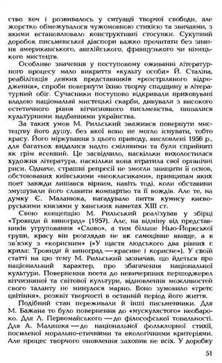 ство хоч і розвивалось у ситуації творчої свободи, але
жорстко обмежувалося чужомовною стихією та звичаями, з
якими встановлювало конструктивні стосунки. Сукупний
доробок письменської діаспори важко прочитати без знан­
ня американського, англійського, французького чи німець­
кого мистецтв.
Особливе значення у поступовому оживанні літератур­
ного процесу мало викриття «культу особи» Й. Сталіна,
реабілітація деяких представників «розстріляного відро­
дження», спроби повернути їхню творчу спадщину в літера­
турний обіг. Сучасники поступово відкривали приховувані
владою національні мистецькі скарби, дивували з високого
естетичного рівня вітчизняного письменства, пишалися
культурними надбаннями українства.
За таких умов М. Рильський зважився повернути мис­
тецтву його душу, без якої воно не могло існувати, тобто
красу. Його міркування з цього приводу, висловлені 1956 р.,
для багатьох видалися надто сміливими та були сприйняті
як грім ясенний. Це засвідчило, наскільки вихолостилася
художня література, наскільки вона втратила свої органічні
риси. Одначе, страшні репресії не змогли знищити її основ,
обстоюваних київськими «неокласиками», принципам яких
поет завжди лишався вірним, навіть тоді, коли обставини
змушували його славити компартію та її вождів. Але те, на
думку Є. Маланюка, нагадувало пиття кумису києво-
руськими князями у ханських наметах XIII ст.
Свою концепцію М. Рильський реалізував у збірці
«Троянди й виноград» (1957). Але, на відміну від представ­
ників угруповання «Слово», а тим більше Нью-Йоркської
групи, красу він розглядав не як самоцінне явище, а в
зв'язку з «корисним» («У щастя людського два рівних є
крила: Троянди й виноград— красиве і корисне»). У своїй
статті на цю тему М. Рильський зазначав, що йдеться про
національний характер, про збагачення національної
культури. Повернення поета до невичерпних першоджерел
вітчизняної та світової культури, відновлення можливостей
свого таланту не минулося марно. Воно зумовило «третє
цвітіння», розквіт творчості в останній період його життя.
Подібний стан переживали й інші письменники. Для
М. Бажана то було повернення до «мускулястого» необаро-
ко. Для Л. Первомайського — до філософської тональності.
Для А. Малишка — до національної фольклорної стихії,
посиленої морально-етичними та екологічними критеріями.
Але процес творчого оновлення захопив не всіх. У доробку
51
 