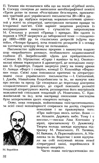 П. Тичини він позначився хіба що на поемі «Срібної ночі»,
В. Сосюру спонукав до написання автобіографічної повісті
«Третя рота» та поеми «Розстріляне безсмертя», присвяче­
них трагічній долі українського письменства 20— 30-х рр.
У 60-х рр. відбувся перегляд морально-етичних ціннос­
тей у житті та літературі, загострилося питання правди та
історичної пам'яті. Свій варіант зведення рахунків із
несправедливим минулим і сучасністю запропонував
М. Стельмах у романі «Правда і кривда». Він одним із
перших в УРСР звернувся до забороненої теми — голодомо­
ру 1932— 1933 рр. та сталінських репресій («Дума про
тебе», «Чотири броди»), хоча повністю розкрити її з огляду
на тогочасну цензуру йому не поталанило.
Письменство здійснювало прориви з накинутих владою
шор «виробничого роману», позбавленого людинознавчої
глибини (П. Загребельний: «День для прийдешнього»,
«Спека»; Ю. Мушкетик: «Серце і камінь» та ін.). Оновлю-
вальні віяння торкнулися й драматургії, де неподільно пану­
вав О. Корнійчук. Глядачі звернули увагу на появу драми
0. Левади «Фауст і смерть», комедії О. Коломійця «Фарао­
ни» тощо. Свіжі лави поповнили критичні та літературо­
знавчі сили українського письменства — І. Світличний,
1. Дзюба, Михайлина Коцюбинська та ін., не кажучи вже
про поезію та прозу. Це спонукало до перегляду доктрини
«соціалістичного реалізму», до спроб пояснити розмаїті
тенденції літературного життя, розширення його внутрішніх
можливостей стильових тенденцій (Л. Новиченко, С. Кри-
жанівський та ін.), хоча насправді оновлення мистецтва
було запереченням цього «творчого методу».
Отже, нова генерація, пойменована «шістдесятниками»,
за всієї своєї неповторності спиралася на досвід старшого
покоління і не приховувала того:
«При майстрах якось легше. Вони —
як Атланти. Держать небо. Тому і є
висота»,— писала Ліна Костенко у
вірші, присвяченому О. Довженку.
Творча молодь завжди відчувала під­
тримку М. Рильського, П. Тичини,
М. Бажана, Л. Первомайського, А. Ма­
лишка та ін. Водночас і вони відчува­
ли на собі потужний вплив нової
літературної хвилі, переймалися її
творчою енергією.
М. Воробйов Часто поява «шістдесятників» по-
52
 