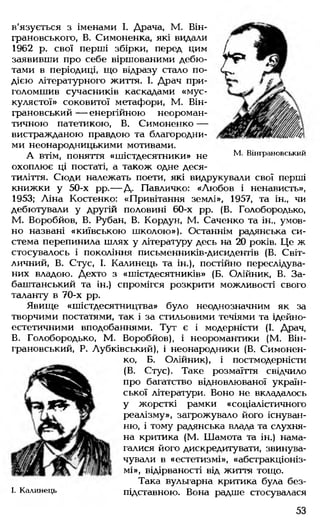 в'язується з іменами І. Драча, М. Він-
грановського, В. Симоненка, які видали
1962 р. свої перші збірки, перед цим
заявивши про себе віршованими дебю­
тами в періодиці, що відразу стало по­
дією літературного життя. І. Драч при­
голомшив сучасників каскадами «мус­
кулястої» соковитої метафори, М. Він-
грановський — енергійною неороман­
тичною патетикою, В. Симоненко —
вистражданою правдою та благородни­
ми неонародницькими мотивами.
А ВТІМ, ПОНЯТТЯ «шістдесятники» не М' Вінграновський
охоплює ці постаті, а також одне деся­
тиліття. Сюди належать поети, які видрукували свої перші
книжки у 50-х рр.— Д. Павличко: «Любов і ненависть»,
1953; Ліна Костенко: «Привітання землі», 1957, та ін„ чи
дебютували у другій половині 60-х рр. (В. Голобородько,
М. Воробйов, В. Рубан, В. Кордун, М. Саченко та ін., умов­
но названі «київською школою»). Останнім радянська си­
стема перепинила шлях у літературу десь на 20 років. Це ж
стосувалось і покоління письменників-дисидентів (В. Світ-
личний, В. Стус, І. Калинець та ін.), постійно переслідува­
них владою. Дехто з «шістдесятників» (Б. Олійник, В. За-
баштанський та ін.) спромігся розкрити можливості свого
таланту в 70-х рр.
Явище «шістдесятництва» було неоднозначним як за
творчими постатями, так і за стильовими течіями та ідейно-
естетичними вподобаннями. Тут є і модерністи (І. Драч,
В. Голобородько, М. Воробйов), і неоромантики (М. Він­
грановський, Р. Лубківський), і неонародники (В. Симонен­
ко, Б. Олійник), і постмодерністи
(В. Стус). Таке розмаїття свідчило
про багатство відновлюваної україн­
ської літератури. Воно не вкладалось
у жорсткі рамки «соціалістичного
реалізму», загрожувало його існуван­
ню, і тому радянська влада та слухня­
на критика (М. Шамота та ін.) нама­
галися його дискредитувати, звинува­
чували в «естетизмі», «абстракціоніз­
мі», відірваності від життя тощо.
Така вульгарна критика була без-
I. Калинець підставною. Вона радше стосувалася
53
 