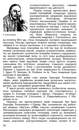 «соціалістичного реалізму», справді
відмежованого від дійсності.
Творча молодь протистояла фаль­
шивій імітаційній літературі, шукала
альтернативних напрямків художньої
діяльності. Атмосфера тогочасної
Спілки письменників України її не
влаштовувала. Молоді таланти намага­
лися позбутися нагляду і тиску КДБ,
гуртувалися самочинно, виходячи зі
справжніх ідейно-естетичних інтере-
I. С в іт л и ч н и й сів. Вони збиралися, зокрема, на
київській квартирі І. Світличного, яка
на початку 60-х рр. стала своєрідним центром національної
культури. Молодь прагнула творити велику літературу, яка
змінила б не тільки мистецтво, а й свідомість сучасника.
Щоправда, нове покоління на той час іще не позбулося
певних суспільних ілюзій, зокрема комуністичних, вважаю­
чи, що радянське суспільство потребує певного оздоровлен­
ня, власне гуманізації, хоча, по суті, воно розбудовувалося
на антилюдських, антидемократичних засадах. Визначаль­
ним героєм їхніх художніх творів стала проста людина,
змальована без штучного оптимізму; з'явилися портрети
земних дядьків і тіток — достеменних носіїв духовності.
Одними з перших до цієї теми звернулися В. Симоненко,
І. Драч, П. Засенко, Б. Олійник та ін. Така тенденція була
властива й прозаїкам.
Подією тих років став роман Григорія Тютюнника
«Вир», яким українська романістика розпочала висвітлю­
вання проблеми народознавства, традиційної для нашої літе­
ратури, але перерваної репресіями 30-х рр.
У прозі досить відчутним виявилось особистісне начало,
воно зазнавало помітної ліризації. Це спостерігалось у
творах О. Гончара («Людина і зброя», «Тронка», «Собор»,
«Циклон» тощо), М. Стельмаха, Л. Первомайського, І. Му-
ратова та ін.
Першим, хто протиставився такій тенденції, був брат
Григорія Тютюнника — Григір. Він, починаючи від дебют­
ної книжки «Зав'язь» (1966), свідомо заземлював сюжети.
Письменник намагався розкривати неповторні характери у
звичайнісіньких побутових ситуаціях, тяжів до неквапної,
розмовної інтонації, до композиційної стрункості, лаконізму
новелістичного жанру. Його твори зосереджувалися на мо­
тивах, властивих «шістдесятникам» (тяжке воєнне й по­
54
 
