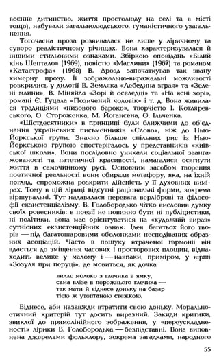 воєнне дитинство, життя простолюду на селі та в місті
тощо), набували загальнолюдського, гуманістичного узагаль­
нення.
Тогочасна проза розвивалася не лише у ліричному та
суворо реалістичному річищах. Вона характеризувалася й
іншими стильовими ознаками. Збіркою оповідань «Білий
кінь Шептало» (1969), повістю «Маслини» (1967) та романом
«Катастрофа» (1968) В. Дрозд започаткував так звану
химерну прозу. Її зображально-виражальні можливості
розкрились у дилогії В. Земляка «Лебедина зграя» та «Зеле­
ні млини», В. Міняйла «Зорі й оселедці» та «На ясні зорі»,
романі Є. Гуцала «Позичений чоловік» і т. д. Вона живила­
ся традиціями «низового бароко», творчістю І. Котлярев­
ського, О. Стороженка, М. Йогансена, О. Ільченка.
«Шістдесятники» в принципі були ближчими до об'єд­
нання українських письменників «Слово», ніж до Нью-
Йоркської групи. Значно більше спільних рис із Нью-
Йоркською групою спостерігалось у представників «київ­
ської школи». Вони послідовно уникали соціальної заанга-
жованості та патетичної красивості, намагалися осягнуги
життя в самочинному русі. Основним засобом творення
поетичної реальності вони обирали метафору, яка, на їхній
погляд, спроможна розкрити дійсність у її духовних вимі­
рах. Тому в цій ліриці відсутні раціональні форми, зокрема
віршувальні. Тут надавалася перевага верліброві та філосо­
фії екзистенціалізму. В. Голобородько чітко висловив думку
своїх ровесників: в поезії не повинно бути ні публіцистики,
ні політики, вона має орієнтуватися на «художній вираз»
сутнісних екзистенційних ознак. Ідея багатьох його тво­
рів — під багатошаровими оболонками несподіваних образ­
них асоціацій. Часто в пошуку втраченої гармонії він
вдається до зміщення часових і просторових площин, відна­
ходить велике у малому і — навпаки, приміром, у вірші
«Зозуля при перуці», де мовиться, як дочка
виллє молоко з глечика в ямку,
сама влізе в порожнього глечика —
так мати й віднесе доньку на базар
тією ж утоптаною стежкою.
Віднесе, аби назавжди втратити свою доньку. Морально-
етичний критерій тут досить виразний. Закиди критики,
звиклої до прямолінійного зображення, у «переускладне-
ності» лірики В. Голобородька— безпідставні. Вона випов­
нена джерелами фольклору, зокрема загадками, народного
55
 