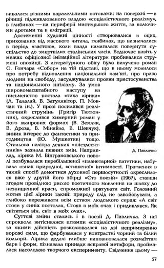 вивалася різними паралельними потоками: на поверхні — в
річищі підживлюваного владою «соціалістичного реалізму»,
в глибинах — на периферії мистецького життя, за колючи­
ми дротами та в еміграції.
Достеменні художні цінності створювалися в оцих,
прихованих від масового читача, глибинах, що визначалися
в період «застою», коли влада намагалася повернути су­
спільство до змертвілих сталінських часів. Водночас навіть у
межах офіціозної імітаційної літератури пробивалися стру­
мені опозиції. З літературного обігу було вилучено роман
О. Гончара «Собор» на тій підставі, що в ньому мовилося
про потребу відновлення національної пам’яті, про право
людини на свободу, засуджувалися прояви пристосуванства
та національного нігілізму. За умов
широкомасштабного наступу на
письменство постала «тиха лірика»
(А. Талалай, В. Затуливітер, П. Мов-
чан та ін.). У прозі посилився реалі­
стичний струмінь (Григір Тютюн­
ник), окреслився химерний роман у
його жанрових формах (В. Земляк,
В. Дрозд, В. Міняйло, В. Шевчук),
виник інтерес до фантастики та при­
годництва (Ю. Мушкетик) тощо.
Стильова палітра деяких «шістдесят­
ників» зазнала певних змін. Наприк­
лад, лірика М. Вінграновського пово­
лі позбувалася перебільшеної «планетарної» патетики, набу­
вала ознак природної, «стишеної» інтимності. Прагнення в
такий спосіб домогтися духовної першосутності окреслило­
ся вже у другій його збірці «Сто поезій» (1967), ставши
згодом провідною рисою поетичного мовлення на шляху до
незнищенної краси, спроможної врятувати світ. Головний
мотив цієї лірики такий: природу слід не завойовувати, а
глибоко переживати всім єством людського серця: «А світ
стояв у синіх постолах, Стояв в моїх очах і придивлявся, Як
світиться він, світ в моїх очах».
Суттєві зміни стались і в поезії Д. Павличка. З неї
спроквола витіснялися штампи «соціалістичного реалізму»,
за якими дійсність розколювалася на дві непримиренно
ворожі сили, що фарбувалися у контрастні чорний та білий
кольори. Лірика дедалі глибше виповнювалася розмаїттям
барв і форм, пізнавала принади яскравої метафори, пройма­
лася насолодою творчого експерименту. Свідчення цьому —
57
 