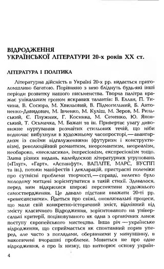 ВІДРОДЖЕННЯ
УКРАЇНСЬКОЇ ЛІТЕРАТУРИ 20-х років XX ст.
ЛІТЕРАТУРА І ПОЛІТИКА
Літературна дійсність в Україні 20-х рр. видається приго­
ломшливо багатою. Порівняно з нею бліднуть будь-які інші
періоди розвитку нашого письменства. Творча палітра вра­
жає унікальним гроном яскравих талантів: В. Еллан, П. Ти­
чина, В. Сосюра, М. Хвильовий, В. Підмогильний, Б. Анто-
ненко-Давидович, М. Івченко, М. Куліш, М. Зеров, М. Риль­
ський, Є. Плужник, Г. Косинка, М. Семенко, Ю. Янов-
ський, Т. Осьмачка, М. Бажан та ін. Привертає увагу диво­
вижне нуртування розмаїтих стильових течій, що ніби
водночас вибухнули в художньому часопросторі,— авангар­
дизм із своїми відгалуженнями (футуризм і конструкти­
візм), революційний романтизм, неоромантизм, неореалізм,
необароко, «неокласика», імпресіонізм, експресіонізм тощо.
Злива різних видань, калейдоскоп літературних угруповань
(«Плуг», «Гарт», «Аспанфут», ВАПЛІТЕ, МАРС, ВУСПП
та ін.), потоки маніфестів і декларацій, пристрасні полеміки
про сутнісні проблеми творчості,— справді, нелегко було
молодому митцеві зорієнтуватися в такій стихії. Здавалося,
перед ним відкрилися широкі перспективи художнього
самоствердження. Це давало підстави вважати 20-ті рр.
«ренесансними». Йдеться про свіжі, оновлювальні процеси,
що мали свій конкретно-історичний зміст, відмінний від
змісту класичного Відродження, зорієнтованого на універ­
сальні критерії, поціновуваного як одна з органічних ланок
поступу європейського мистецтва. Інша річ — українське
відродження, що сприймається як спонтанний порив упе­
ред, але часто з поглядами, оберненими у минувшину, в
накопичені вчорашні проблеми. Мовиться не про одне
відродження, а про їх низку, що витворює основу україн-
4
 
