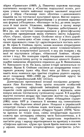 збірка «Гранослов» (1967). Д. Павличко пережив насолоду
поетичного малярства у «Сонетах подільської осені», роз­
крив уміння читати найтонші порухи закоханої людської
душі у збірці «Таємниця твого обличчя» — дивовижного
видання на тлі тогочасної культурної кризи. Високі мораль­
но-етичні критерії поет обґрунтовував і у великих віршова­
них формах («Поєдинок», «Вогнище» та ін.), до яких зверта­
лися й інші поети. Можливо, найповніше в цьому жанрі
розкрився талант Б. Олійника. Скромно дебютувавши у
60-х рр., він поступово саморозкривався у філософському
осмисленні принципових явищ етичного змісту («Дорога»,
«Рух», «Урок», «Доля» тощо). Особливе місце в його дороб­
ку посідає поема-цикл «Сиве сонце моє». З переконливою
силою художнього слова тут одухотворюється постать мате­
рі. Як лірик Б. Олійник, проте, зазнав великих літературних
утрат, намагаючись дотримуватися вимог «соціалістичного
реалізму» та комуністичної ідеології, в яку він повірив і від
якої не відступився («Гора», «Мавзолей Леніна». «Кому­
ністи» і под.). Він повторив спробу поєднання непоєднува-
ного— комуністичну догму та національні цінності. Колись
подібні намагання обернулися поразкою для В. Винниченка,
М. Хвильового та ін. На жаль, уроки історії засвоюються не
завжди. Відтак Б. Олійник схилявся до виправдання тоталі­
тарного режиму (цикл «Від білої хати до Білого дому»),
навіть коли мовилося про трагічні сторінки рідного народу,
як-от голодомор 1932— 1933 рр. («Поворотний круг») чи
вибух на Чорнобильській АЕС («Сім»).
Діаметрально протилежної позиції послідовно дотриму­
валася Ліна Костенко. Вона зуміла показати особистий
приклад спротиву офіціозній імітаційній літературі. Не
подаючи своїх рукописів до видавництв і журналів, вона
кинула виклик тогочасному суспільному ладові. В її доробку
відсутні поетичні акорди про «щасливе життя» під «мудрим
керівництвом» компартії. Після збірки «Мандрівки серця»
(1961) лише 1977 р. з'явилася її книжка під символічною
назвою «Над берегами вічної ріки». Невдовзі в українській
літературі сталась особлива подія, пов'язана з публікацією
історичного роману у віршах «Маруся Чурай» (1979). Чита­
ча вразила не тільки нова, свіжа інтерпретація відомого
сюжету про легендарну співачку часів Хмельниччини, а й
потужний спалах історії. Ця надчутлива перейнятість
пам'яттю роду і народу перетворилася на провідну в поемах
«Скіфська одіссея», «Дума про трьох братів неазовських» та
у віршах, позначених історіософічною пристрастю («Лю-
58
 