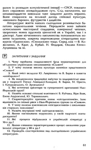разом із розпадом комуністичної імперії — СРСР, показати
його справжню псевдохудожню сутії. Слід наголосити, що
неоавангардисти виконали таке завдання досить вправно.
Вони спиралися на великий досвід сміхової культури,
«низового бароко», футуристів і дадаїстів.
Літературне життя нашого сьогодення розвивається ба­
гатьма паралельними течіями. Передовсім воно зайняте
осмисленням мистецької спадщини, поверненої читачам,
творенням нових художніх цінностей як в Україні, так і в
діаспорі. Лави вітчизняного письменства поповнюються но­
вими талантами, зокрема переможцями літературних кон­
курсів «Гранослов». «Смолоскип» тощо. Серед них— В Ко-
желянко, А. Крат, Д. Кубай, Н. Федорак, Оксана Кігпко-
Луцишина та ін.
[ТІ ЗАПИТАННЯ І ЗАВААННЯ
1. Чому проблема спадкоємності §ула першочерговою для
об'єднання українських письменників «Слово»?
2. У чому полягає висока культура полеміки представників
«Слова»?
3. Який зміст вкладали Ю. Лавріненко та В. Барка в поняття
«необароко» ?
4. Як поєднувалися традиційні набутки та модерністські віян­
ня у творчості Наталі Лівицької-Холодної, В. Барки, М. Ореста,
І. Качуровського, О. Зуєвського?
5. Які естетичні орієнтири та суперечності притаманні Нью-
Йоркській групі?
6. Назвіть основні стильові властивості Б. Рубчака, Віри Вовк,
Емми Андієвської, Ю. Тарнавського.
7. Схарактеризуйте причини появи «шістдесятників», їхню
відмінність та спільні риси з Нью-Йоркською групою та «Словом».
8. У чому полягав взаємовплив «шістдесятників» і письменни­
ків старшого покоління?
9. Назвіть внутрішні течії «шістдесятників».
10. Якими настановами керувались у своїй творчості поети-
дисиденти?
11. Які процеси відбувалися в українській літературі у
70-х рр.?
12. Якими ознаками характеризувався процес оновлення укра­
їнської літератури у 80-х рр.?
13. Проведіть спостереження над сьогоднішньою українською
літературою.
61
 