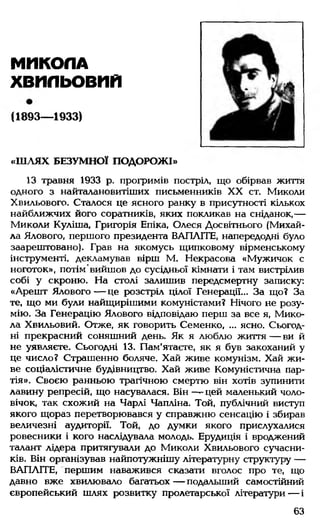 МИКОЛА
ХВИЛЬОВИЙ
(1893— 1933)
«Ш ЛЯХ БЕЗУМНОЇ ПОДОРОЖІ»
13 травня 1933 р. прогримів постріл, що обірвав життя
одного з найталановитіших письменників XX ст. Миколи
Хвильового. Сталося це ясного ранку в присутності кількох
найближчих його соратників, яких покликав на сніданок,—
Миколи Куліша, Григорія Епіка, Олеся Досвітнього (Михай­
ла Ялового, першого президента ВАПЛІТЕ, напередодні було
заарештовано). Грав на якомусь щипковому вірменському
інструменті, декламував вірш М. Некрасова «Мужичок с
ноготок», потім вийшов до сусідньої кімнати і там вистрілив
собі у скроню. На столі залишив передсмертну записку:
«Арешт Ялового — це розстріл цілої Генерації... За що? За
те, що ми були найщирішими комуністами? Нічого не розу­
мію. За Генерацію Ялового відповідаю перш за все я, Мико­
ла Хвильовий. Отже, як говорить Семенко, ... ясно. Сьогод­
ні прекрасний соняшний день. Як я люблю життя — ви й
не уявляєте. Сьогодні 13. Пам'ятаєте, як я був закоханий у
це число? Страшенно боляче. Хай живе комунізм. Хай жи­
ве соціалістичне будівництво. Хай живе Комуністична пар­
тія». Своєю ранньою трагічною смертю він хотів зупинити
лавину репресій, що насувалася. Він — цей маленький чоло­
вічок, так схожий на Чарлі Чапліна. Той, публічний виступ
якого щораз перетворювався у справжню сенсацію і збирав
величезні аудиторії. Той, до думки якого прислухалися
ровесники і кого наслідувала молодь. Ерудиція і вроджений
талант лідера притягували до Миколи Хвильового сучасни­
ків. Він організував найпотужнішу літературну структуру —
ВАПЛІТЕ, першим наважився сказати вголос про те, що
давно вже хвилювало багатьох— подальший самостійний
європейський шлях розвитку пролетарської літератури— і
63
 