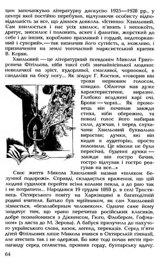цим започаткував літературну дискусію 1925— 1928 рр., у
центрі якої постійно перебував, відчуваючи особисту відпо­
відальність за все, що діялося довкола. «Істинно: Хвильовий.
Сам хвилюється і нас усіх хвилює, п'янить і непокоїть,
дратує, знесилює і полонить, аскет і фанатик, жорсткий до
себе і до інших, хоробливо вразливий і гордий, недоторкан­
ний і суворий»,— так визначив його сутність, а, можливо, і
призначення на землі тогочасний марксистський критик
В. Коряк.
Хвильовий— це літературний псевдонім Миколи Григо­
ровича Фітільова, ніби такої собі звичайнісінької людини:
невеличкої на зріст, худорлявої, смаглявої, чорноокої, в
сандаліях на босу ногу... Як згадує Г. Костюк, «говорив він
трохи нервовим голосом,
швидко. Обличчя мав дуже
характеристичне, виразне.
Глибоко всаджені карі очі.
Брови— чорні... Як промо­
вець він починав завжди
стиха, ніби обережно, та
поволі голос його набирав
сили, дужчав, і перед слуха­
чами Хвильовий буквально
виростав; думки, які він
кидав в аудиторію, просто
полонили. Це ніколи не були
пересічні, буденні думки---
завжди він гостро бачив,
гостро відчував і гостро реа­
гував на все...»
Своє життя Микола Хвильовий назвав «шляхом бе­
зумної подорожі». Справді, складається враження, що цій
людині судилося перейти всіма колами пекла, а до раю так
і не потрапити... Народився 19 грудня 1893 р. в селі Тростя-
нець Охтирського повіту на Харківщині в багатодітній
родині вчителя. Батько був мрійником, як сам Хвильовий
зізнається, «безалаберным человеком». Одначе саме йому
завдячує тим, що «рано перечитав російських класиків,
добре познайомився з Діккенсом, Гюго, Флобером, Гофма­
ном» (з листа до М. Зерова). А бабуся прилучила до пахучо­
го українського слова, казок, легенд, переказів. Серед п'яти
дітей Фітільових лише Микола вчився в Охтирській гімназії,
але атестата так і не одержав. Бо вже тоді почав вести про­
паганду серед селянства, проявив горду, бунтарську вдачу.
64
 