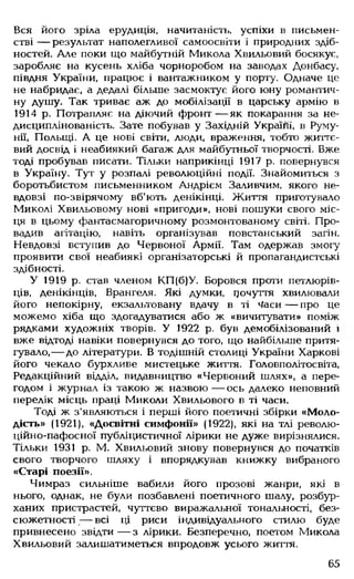 Вся його зріла ерудиція, начитаність, успіхи в письмен­
стві — результат наполегливої самоосвіти і природних здіб­
ностей. Але поки що майбутній Микола Хвильовий босякує,
заробляє на кусень хліба чорноробом на заводах Донбасу,
півдня України, працює і вантажником у порту. Одначе це
не набридає, а дедалі більше засмоктує його юну романтич­
ну душу. Так триває аж до мобілізації в царську армію в
1914 р. Потрапляє на діючий фронт— як покарання за не­
дисциплінованість. Зате побував у Західній Україйі, в Руму­
нії, Польщі. А це нові світи, люди, враження, тобто життє­
вий досвід і неабиякий багаж для майбутньої творчості. Вже
тоді пробував писати. Тільки наприкінці 1917 р. повернувся
в Україну. Тут у розпалі революційні події. Знайомиться з
боротьбистом письменником Андрієм Заливчим, якого не­
вдовзі по-звірячому вб'ють денікінці. Життя приготувало
Миколі Хвильовому нові «пригоди», нові пошуки свого міс­
ця в цьому фантасмагоричному розмонтованому світі. Про­
вадив агітацію, навіть організував повстанський загін.
Невдовзі вступив до Червоної Армії. Там одержав змогу
проявити свої неабиякі організаторські й пропагандистські
здібності.
У 1919 р. став членом КП(б)У. Боровся проти петлюрів­
ців, денікінців, Врангеля. Які думки, цочуття хвилювали
його непокірну, екзальтовану вдачу в ті Часи — про це
можемо хіба що здогадуватися або ж «вичитувати» поміж
рядками художніх творів. У 1922 р. був демобілізований і
вже відтоді навіки повернувся до того, що найбільше притя­
гувало,— до літератури. В тодішній столиці України Харкові
його чекало бурхливе мистецьке життя. Головполітосвіта,
Редакційний відділ, видавництво «Червоний шлях», а пере­
годом і журнал із такою ж назвою— ось далеко неповний
перелік місць праці Миколи Хвильового в ті часи.
Тоді ж з’являються і перші його поетичні збірки «Моло­
дість» (1921), «Досвітні симфонії» (1922), які на тлі револю-
ційно-пафосної публіцистичної лірики не дуже вирізнялися.
Тільки 1931 р. М. Хвильовий знову повернувся до початків
свого творчого шляху і впорядкував книжку вибраного
«Старі поезії».
Чимраз сильніше вабили його прозові жанри, які в
нього, однак, не були позбавлені поетичного шалу, розбур­
ханих пристрастей, чуттєво виражальної тональності, без­
сюжетності ;— всі ці риси індивідуального стилю буде
привнесено звідти — з лірики. Безперечно, поетом Микола
Хвильовий залишатиметься впродовж усього життя.
65
 