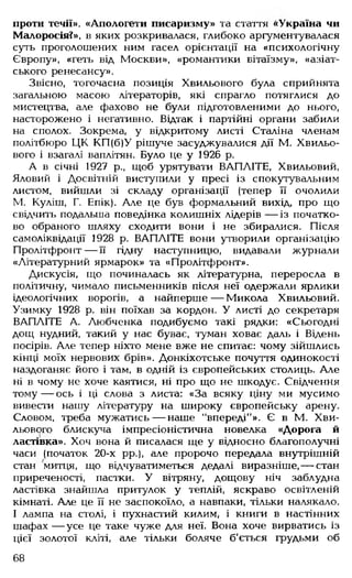проти течії», «Апологети писаризму» та стаття <<Україна чи
Малоросія?», в яких розкривалася, глибоко аргументувалася
суть проголошених ним гасел орієнтації на «психологічну
Європу», «геть від Москви», «романтики вітаїзму», «азіат­
ського ренесансу».
Звісно, тогочасна позиція Хвильового була сприйнята
загальною масою літераторів, які спрагло потяглися до
мистецтва, але фахово не були підготовленими до нього,
насторожено і негативно. Відтак і партійні органи забили
на сполох. Зокрема, у відкритому листі Сталіна членам
політбюро ЦК КП(б)У рішуче засуджувалися дії М. Хвильо­
вого і взагалі ваплітян. Було це у 1926 р.
А в січні 1927 р., щоб урятувати ВАПЛІТЕ, Хвильовий,
Яловий і Досвітній виступили у пресі із спокутувальним
листом, вийшли зі складу організації (тепер її очолили
М. Куліш, Г. Епік). Але це був формальний вихід, про що
свідчить подальша поведінка колишніх лідерів — із початко­
во обраного шляху сходити вони і не збиралися. Після
самоліквідації 1928 р. ВАПЛІТЕ вони утворили організацію
Пролітфронт — її гідну наступницю, видавали журнали
«Літературний ярмарок» та «Пролітфронт».
Дискусія, що починалась як літературна, переросла в
політичну, чимало письменників після неї одержали ярлики
ідеологічних ворогів, а найперше— Микола Хвильовий.
Узимку 1928 р. він поїхав за кордон. У листі до секретаря
ВАПЛІТЕ А. Любченка подибуємо такі рядки: «Сьогодні
дощ нудний, такий у нас буває, туман ховає даль і Відень
посірів. Але тепер ніхто мене вже не спитає: чому зійшлись
кінці моїх нервових брів». Донкіхотське почуття одинокості
наздоганяє його і там, в одній із європейських столиць. Але
ні в чому не хоче каятися, ні про що не шкодує. Свідчення
тому— ось і ці слова з листа: «За всяку ціну ми мусимо
вивести нашу літературу на широку європейську арену.
Словом, треба мужатись— наше "впереді"». Є в М. Хви­
льового блискуча імпресіоністична новелка «Дорога й
ластівка». Хоч вона й писалася ще у відносно благополучні
часи (початок 20-х рр.), але пророчо передала внутрішній
стан митця, що відчуватиметься дедалі виразніше,— стан
приреченості, пастки. У вітряну, дощову ніч заблудна
ластівка знайшла притулок у теплій, яскраво освітленій
кімнаті. Але це її не заспокоїло, а навпаки, тільки налякало.
І лампа на столі, і пухнастий килим, і книги в настінних
шафах — усе це таке чуже для неї. Вона хоче вирватись із
цієї золотої кліті, але тільки боляче б'ється грудьми об
68
 