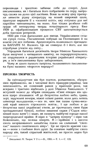 перешкоди і зрештою забиває себе до смерті. Доля
письменника, як і багатьох його побратимів по перу, напро­
чуд схожа на долю цієї ластівки. Вони за всяку ціну прагну­
ли вивести рідну літературу на новий широкий шлях,
прагнули вирвати її з «золотої кліті», яку готувало для неї
партійне чиновництво, на волю. Але тільки розбили собі
груди об непорушну твердь тоталітарного пресу. Вже
1929 р. сфабрикованим процесом СВУ започатковується
доба масових репресій.
1933 рік став фатальним для митця. Українськими села­
ми сунув голод. Письменник побував на Полтавщині й на
власні очі все побачив. Арештовують колишнього президен­
та ВАПЛІТЕ М. Ялового. Це не оминуло б і його, але він
спробував утекти від світу...
Упродовж багатьох десятиліть твори Миколи Хвильового
були вилучені з читацького вжитку, не передруковувалися,
не згадувалися в радянських історіях української літерату­
ри, а ім'я письменника було забороненим.
Чому ж цього палкого патріота, талановитого письменни­
ка було названо «борогом народу»?
ПРОЗОВА ТВОРЧІСТЬ
За світовідчуттям він був поетом, романтиком, «безум­
ним мрійником», як і численні його пращури-українці, чия
ментальність, як сонячний ранок у краплині роси, так
яскраво і трагічно відбилась у долі Миколи Хвильового. У
вступній новелі до збірки оповідань «Сині етюди» він ціл­
ком щиро зізнавався: «Я до безумства люблю небо, трави,
зорі, задумливі вечори, ніжні осінні ранки, коли десь летять
огнепері вальдшнепи,— все те, чим так пахне сумно-весе­
лий край нашого строкатого життя... І ще люблю я до
- безумства наші українські степи, де промчалась синя буря
громадянської баталії, люблю вишневі садки (“Садок виш­
невий коло хати") і знаю, як пахнуть майбутні городи нашої
миргородської країни. Я вірю в "загірну комуну" і вірю так
божевільно, що можна вмерти. Я — мрійник і з висоти
свого незрівнянного нахабства плюю на слинявий "скеп­
сис" нашого скептичного віку»1. Це не просто красиві сло­
ва — вони з глибини його душі. За сонячне майбутнє свого
народу він, такий спраглий життєлюб, не просто ладен був
1 Хвильовий М. Твори: У 2 т.— К., 1991.— Т. 1.— С. 123.
69
 