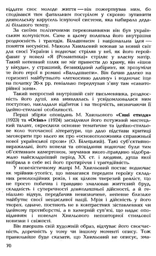 віддати своє молоде життя— він пожертвував ним, бо
сподівався тим фатальним пострілом у скроню зупинити
диявольську карусель існуючої системи, яка набирала деда­
лі більшого темпу.
За своїми політичними переконаннями він був україн­
ським комуністом. Саме в цьому полягала його внутрішня
роздвоєність і трагедія. Більшовизм і національна ідея —
поняття несумісні. Микола Хвильовий воював за новий світ
для своєї України і водночас стріляв у неї, як його герой-
фанат у новелі «Я (Романтика)» стріляє у власну матір.
Такий непевний шлях не міг привести до храму, він «ішов
у нікуди», у страшний, безвихідний лабіринт, як зрозуміли
те його герої в романі «Вальдшнепи». Він бачив далеко на
горизонті майбутнього «легкосиню далину» і водночас іще
на початку 20-х рр. геніально передчував з'яву там «санато-
рійної зони».
Такий непростий внутрішній світ письменника, роздвоє­
ність його душі, яка виявлялась і усвідомлювалася ним
поступово, накладали відбиток і на творчість, визначаючи її
ідейно-стильові особливості.
Перші збірки оповідань М. Хвильового «Сині етюди»
(1923) та «Осінь» (1924) засвідчили його потужний мистець­
кий талант, окреслили основне тематичне та ідейно-стильо­
ве коло тогочасної літератури, що дало підстави критиці
заговорити про нього як про «основоположника справжньої
нової української прози» (О. Білецький). Такі суб'єктивно-
виражальні, його новели та оповідання водночас були тим
об'єктивним камертоном, звучання якого .правдиво відобра­
жало найскладніший період XX ст. і людини, душа якої
ввібрала в себе всі його протиріччя і трагедійність.
У новелістичному жанрі М. Хвильовий постає водночас
як мрійник-утопіст, що намагався передати героїку склад­
них революційних років, і як цілком тверезий реаліст, що
не просто побачив і правдиво змалював життєвий бруд,
складність і суперечності довколишньої дійсності, а й ге­
ніально відчув, передбачив невизначене, непевне близьке
майбутнє своєї нещасливої нації. Мрія і дійсність у його
творах, одначе, постають не в контрастних зіставленнях чи
ідейному протиборстві, а в химерній сув'язі, що надає опо­
віданням і новелам Хвильового неповторної стильової
новизни і свіжості.
Він творить свій художній образ, відчуває його своєчас­
ність, доречність у тому чи іншому моменті опису. Тож
правильніше буде сказати, що Хвильовий не описує, зма­
70
 
