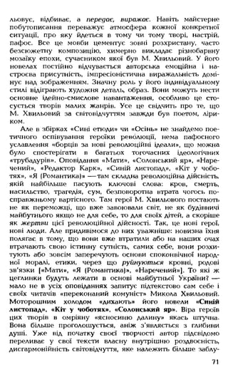 льовує, відбиває, а передає, виражає. Навіть майстерне
побутописання переважує атмосфера кожної конкретної
ситуації, про яку йдеться в тому чи тому творі, настрій,
пафос. Все це мовби цементує зовні розхристану, часто
безсюжетну композицію, химерно викладає різнобарвну
мозаїку епохи, сучасником якої був М. Хвильовий. У його
новелах постійно відчувається авторська емоційна і на­
строєва присутність, імпресіоністична виражальність домі­
нує над зображенням. Значну роль у його індивідуальному
стилі відіграють художня деталь, образ. Вони можуть нести
основне ідейно-смислове навантаження, особливо це сто­
сується творів малих жанрів. Усе це свідчить про те, що
М. Хвильовий за світовідчуттям завжди був поетом, ліри­
ком.
Але в збірках «Сині етюди» чи «Осінь» не знайдемо пое­
тичного оспівування героїки революції, нема пафосного
уславлення «борців за нові революційні ідеали», що можна
було спостерігати в багатьох тогочасних ідеологічних
«трубадурів». Оповідання «Мати», «Солонський яр», «Наре­
чений», «Редактор Карк», «Синій листопад», «Кіт у чобо­
тях», «Я (Романтика)» — там складна революційна дійсність,
якій найбільше пасують ключові слова: кров, смерть,
насильство, трагедія, сум, безповоротна нтрата чогось по-
справжньому вартісного. Там герої М. Хвильового постають
не як переможці, що вже завоювали світ, не як будівничі
майбутнього якщо не для себе, то для своїх дітей, а скоріше
як жертви цієї революційної дійсності. Так, це нові герої,
нові люди. Але придивімося до них уважніше: новизна їхня
полягає в тому, що вони вже втратили або на наших очах
втрачають свою істинну сутність, самих себе, вони розхи­
тують або зовсім заперечують основи споконвічної народ­
ної моралі, етики, через що руйнуються кровні, родові
зв'язки [«Мати», «Я (Романтика)», «Наречений»]. То які ж
цеглинки будуть лежати в основі майбутньої України? —
мало не в усіх оповіданнях запитує підтекстово сам себе і
своїх читачів «переконаний комуніст» Микола Хвильовий.
Моторошним холодом «дихають» його новели «Синій
листопад», «Кіт у чоботях», «Солонський яр». Віра героїв
цих творів в омріяну «ясносиню далину» якась штучна.
Вона більше проголошується, аніж з'являється з глибини
душі. Уже від початку своєї творчості автор підсвідомо
переливає у свої тексти власну внутрішню роздвоєність,
дисгармонійність світовідчуття, яке належить більше заблу-
71
 