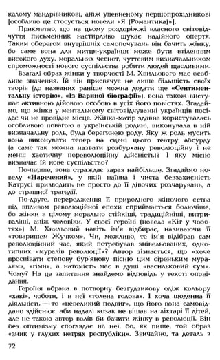 калому мандрівникові, аніж упевненому першопрохідникові
[особливо це стосується новели «Я (Романтика)»].
Прикметно, що на цьому роздоріжжі власного світовід­
чуття письменник настирливо шукає надійного опертя.
Таким оберегом внутрішніх самопочувань він бачить жінку,
бо саме вона для митця-українця може бути втіленням
високого духу, моральних чеснот, чуттєвим визначальником
спроможності нового суспільства робити людей щасливими.
Взагалі образ жінки у творчості М. Хвильового має особ­
ливе значення. їй він присвячує не лише більшість своїх
творів (до названих раніше можна додати ще «Сентимен­
тальну історію», «Із Вариної біографії»), вона також висту­
пає активною дійовою особою в усіх його повістях. Згадай­
мо, що жінка у ментальному світовідчуванні українців посі­
дає чи не провідне місце. Жінка-матір здавна користувалась
особливою повагою в українській родині, виконувала в ній
визначальну роль, була берегинею роду. Яку ж роль мусить
вона виконувати тепер на сцені цього театру абсурду
(а саме так можна назвати розбурхану революційну і не
менш хаотичну пореволюційну дійсність)? І яку місію
визначає їй нове суспільство?
По-перше, вона страждає зараз найбільше. Згадаймо но­
велу «Наречений», у якій наївна і чиста беззахисність
Катрусі призводить не просто до її дівочих розчарувань, а
до страшної трагедії.
По-друге, переродження її природного жіночого єства
під впливом революційної епохи сприймається болючіше,
бо жінки в цілому морально стійкіші, традиційніші, витри­
валіші, аніж чоловіки. У своєї героїні (новела «Кіт у чобо­
тях») М. Хвильовий навіть ім'я відбирає, називаючи її
«товаришем Жучком». Чи, можливо, те ім'я відібрав сам
революційний час, який потребував знівельованих, одно­
типних «муралів революції»? Автор зізнається, що «хоче
проспівати степову бур'янову пісню цим сіреньким мура-
лям», «гімн», а натомість має в душі «васильковий сум».
Чому? На це запитання знайдемо відповідь у тексті опові­
дання.
Героїня вбрана в потворну безгудзикову одіж кольору
«хакі», чоботи, і в неї «голена голова». І хоча щоденна її
діяльність— то «невеликий подвиг», що його вона самовід­
дано здійснює, аби надалі козак не вішав на ліхтарі її дітей,
але не такою автор волів би бачити жінку в революції. Він
без оптимізму споглядає на неї, бо, як пише, той образ
«зник у глухих нетрях республіки». Звичайно, та деталь з
72
 