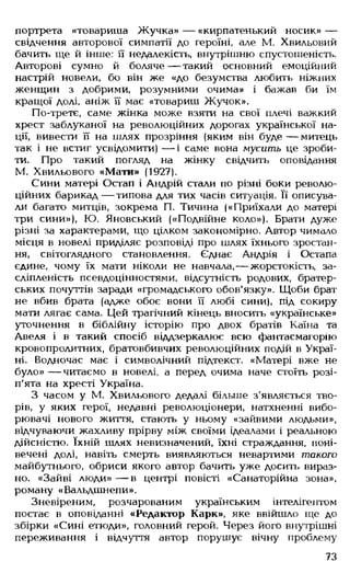 портрета «товариша Жучка» — «кирпатенький носик» —
свідчення авторової симпатії до героїні, але М. Хвильовий
бачить ще й інше: її недалекість, внутрішню спустошеність.
Авторові сумно й боляче — такий основний емоційний
настрій новели, бо він же «до безумства любить ніжних
женщин з добрими, розумними очима» і бажав би їм
кращої долі, аніж ЇЇ має «товариш Жучок».
По-третє, саме жінка може взяти на свої плечі важкий
хрест заблуканої на революційних дорогах української на­
ції, вивести її на шлях прозріння (яким він буде — митець
так і не встиг усвідомити) — і саме вона мусить це зроби­
ти. Про такий погляд на жінку свідчить оповідання
М. Хвильового «Мати» (1927).
Сини матері Остап і Андрій стали по різні боки револю­
ційних барикад— типова для тих часів ситуація. Її описува­
ли багато митців, зокрема П. Тичина («Приїхали до матері
три сини»), Ю. Яновський («Подвійне коло»). Брати дуже
різні за характерами, що цілком закономірно. Автор чимало
місця в новелі приділяє розповіді про шлях їхнього зростан­
ня, світоглядного становлення. Єднає Андрія і Остапа
єдине, чому їх мати ніколи не навчала,— жорстокість, за-
сліпленість псевдоцінностями, відсутність родових, братер­
ських почуттів заради «громадського обов'язку». Щоби брат
не вбив брата (адже обоє вони її любі сини), під сокиру
мати лягає сама. Цей трагічний кінець вносить «українське»
уточнення в біблійну історію про двох братів Каїна та
Авеля і в такий спосіб віддзеркалює всю фантасмагорію
кровопролитних, братовбивчих революційних подій в Украї­
ні. Водночас має і символічний підтекст. «Матері вже не
було» — читаємо в новелі, а перед очима наче стоїть розі­
п'ята на хресті Україна.
З часом у М. Хвильового дедалі більше з'являється тво­
рів, у яких герої, недавні революціонери, натхненні вибо-
рювачі нового життя, стають у ньому «зайвими людьми»,
відчуваючи жахливу прірву між своїми ідеалами і реальною
дійсністю. їхній шлях невизначений, їхні страждання, поні­
вечені долі, навіть смерть виявляються невартими такого
майбутнього, обриси якого автор бачить уже досить вираз­
но. «Зайві люди» — в центрі повісті «Санаторійна зона»,
роману «Вальдшнепи».
Зневіреним, розчарованим українським інтелігентом
постає в оповіданні «Редактор Карк», яке ввійшло ще до
збірки «Сині етюди», головний герой. Через його внутрішні
переживання і відчуття автор порушує вічну проблему
73
 