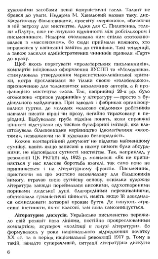 художніми засобами певні комуністичні гасла. Талант не
брався до уваги. Недарма М. Хвильовий назвав таку, дис­
кредитовану більшовиками, просвіту «червоною», вбачаючи
в ній загрозу для мистецтва. Адже для С. Пилипєнка, голо­
ви «Плугу», вже не існувало відмінності між робсількором і
письменником. Недарма очолювана ним спілка ототожню­
валася з «масовизмом», бо сюди приймали кожного, хто
вправлявся у написанні заміток до стіннівки. Такі тенденції,
а також засилля адміністративних чинників привели «Гарт»
до краху.
Щоб якось порятувати «пролетарських письменників»,
компартія ініціювала оформлення ВУСПП та «Молодняка»,
стимулювала утвердження марксистсько-ленінської крити­
ки, котра прославилася не тільки своєю «голобелькою»,
призначеною для талановитих незалежних авторів, а й про­
фанацією мистецтва слова. Так, наприкінці 20-х рр. було
оголошено «призов ударників» у літературу— просто з бу­
дівельного майданчика. При заводах і фабриках організову­
валися гуртки, де молодих «класово свідомих» робітників
навчали писати вірші чи прозу, негайно тиражовану в пе­
ріодиці. Відбувалася груба підміна понять, коли справжні
цінності відступали під тиском бутафорної імітації, яка вла­
штовувала більшовицьке керівництво ідеологічними «якос­
тями», незважаючи на її художню безпорадність.
Кожен компартійний документ' не підлягав найменшому
сумніву, навіть якщо- записані в ньому вимоги були абсурд­
ними, не відповідали сутності мистецтва. Так, наприклад, у
резолюції ЦК РКП(б) від 1925 р. мовилося: «Як не припи­
няється у нас класова боротьба взагалі, так само вона не
припиняється і на літературному фронті». Письменник,
пристаючи на цю життєво визначальну для більшовиків
вимогу, втрачав свою сутнісну основу, оскільки художня
література завжди переймалася високими, одухотвореними
поривами людської душі, благородними переживаннями,
обстоювала гуманістичні цінності, навіть якщо їй доводило­
ся осмислювати потворні прояви буття. Де панують агре­
сивні інстинкти, як-от класові, там вона самознищується.
Літературна дискусія. Українське письменство пережи­
ло свій розквіт поза лініями, постійно прокреслюваними
компартією, всупереч « політиці в галузі літератури», бо
формувалось у роки національного відродження початку
XX ст. та в період національної революції 1917 р. Тому в
такій, занадто суперечливій, ситуації літературна дискусія
6
 