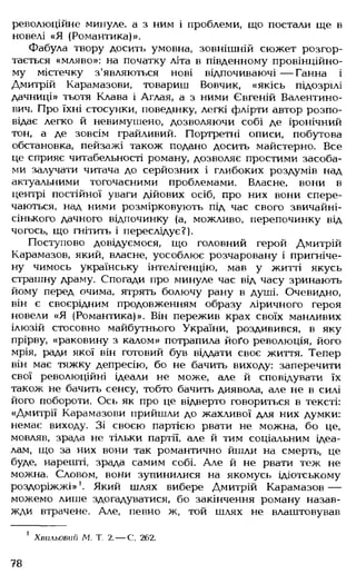 революційне минуле, а з ним і проблеми, що постали ще в
новелі «Я (Романтика)».
Фабула твору досить умовна, зовнішній сюжет розгор­
тається «мляво»: на початку літа в південному провінційно­
му містечку з'являються нові відпочиваючі — Ганна і
Дмитрій Карамазови, товариш Вовчик, «якісь підозрілі
дачниці» тьотя Клава і Аглая, а з ними Євгеній Валентино­
вич. Про їхні стосунки, поведінку, легкі флірти автор розпо­
відає легко й невимушено, дозволяючи собі де іронічний
тон, а де зовсім грайливий. Портретні описи, побутова
обстановка, пейзажі також подано досить майстерно. Все
це сприяє читабельності роману, дозволяє простими засоба­
ми залучати читача до серйозних і глибоких роздумів над
актуальними тогочасними проблемами. Власне, вони в
центрі постійної уваги дійових осіб, про них вони спере­
чаються, над ними розмірковують під час свого звичайні­
сінького дачного відпочинку (а, можливо, перепочинку від
чогось, що гнітить і переслідує?).
Поступово довідуємося, що головний герой Дмитрій
Карамазов, який, власне, уособлює розчаровану і пригніче­
ну чимось українську інтелігенцію, мав у житті якусь
страшну драму. Спогади про минуле час від часу зринають
йому перед очима, ятрять болючу рану в душі. Очевидно,
він є своєрідним продовженням образу ліричного героя
новели «Я (Романтика)». Він пережив крах своїх манливих
ілюзій стосовно майбутнього України, роздивився, в яку
прірву, «раковину з калом» потрапила йоґо революція, його
мрія, ради якої він готовий був віддати своє життя. Тепер
він має тяжку депресію, бо не бачить виходу: заперечити
свої революційні ідеали не може, але й сповідувати їх
також не бачить сенсу, тобто бачить диявола, але не в силі
його побороти. Ось як про це відверто говориться в тексті:
«Дмитрії Карамазови прийшли до жахливої для них думки:
немає виходу. Зі своєю партією рвати не можна, бо це,
мовляв, зрада не тільки партії, але й тим соціальним ідеа­
лам, що за них вони так романтично йшли на смерть, це
буде, нарешті, зрада самим собі. Але й не рвати теж не
можна. Словом, вони зупинилися на якомусь ідіотському
роздоріжжі»1. Який шлях вибере Дмитрій Карамазов —
можемо лише здогадуватися, бо закінчення роману назав­
жди втрачене. Але, певно ж, той шлях не влаштовував
1 Хвильовий Л І Т. 2.— С. 262.
78
 